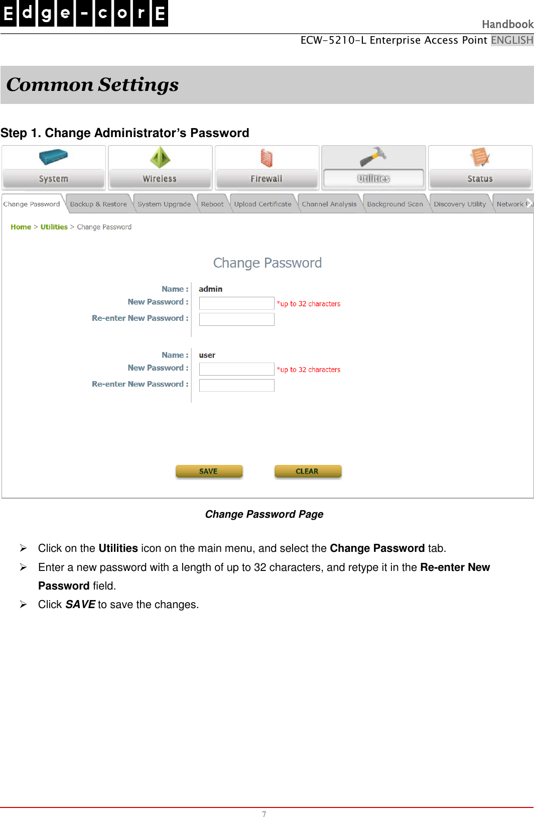   Handbook ECW-5210-L Enterprise Access Point ENGLISH  7  Common Settings  Step 1. Change Administrator’s Password  Change Password Page   Click on the Utilities icon on the main menu, and select the Change Password tab.   Enter a new password with a length of up to 32 characters, and retype it in the Re-enter New Password field.   Click SAVE to save the changes.   