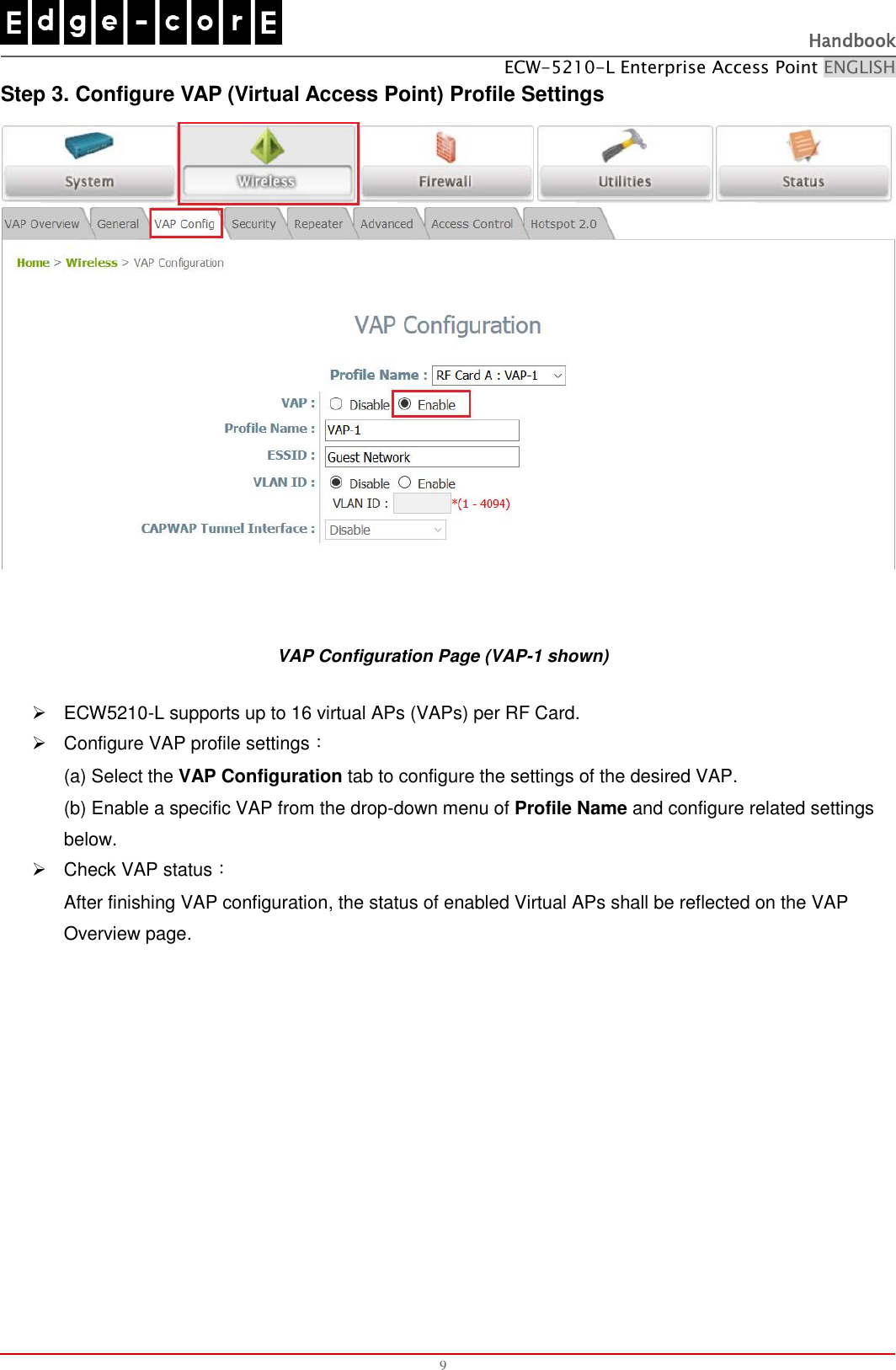   Handbook ECW-5210-L Enterprise Access Point ENGLISH  9 Step 3. Configure VAP (Virtual Access Point) Profile Settings   VAP Configuration Page (VAP-1 shown)   ECW5210-L supports up to 16 virtual APs (VAPs) per RF Card.     Configure VAP profile settings： (a) Select the VAP Configuration tab to configure the settings of the desired VAP.   (b) Enable a specific VAP from the drop-down menu of Profile Name and configure related settings below.   Check VAP status： After finishing VAP configuration, the status of enabled Virtual APs shall be reflected on the VAP Overview page.   