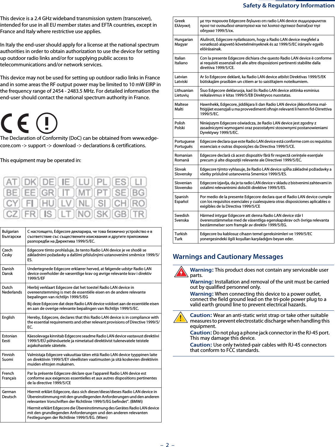 Safety &amp; Regulatory Information–  2  –This device is a 2.4 GHz wideband transmission system (transceiver), intended for use in all EU member states and EFTA countries, except in France and Italy where restrictive use applies.In Italy the end-user should apply for a license at the national spectrum authorities in order to obtain authorization to use the device for setting up outdoor radio links and/or for supplying public access to telecommunications and/or network services.This device may not be used for setting up outdoor radio links in France and in some areas the RF output power may be limited to 10 mW EIRP in the frequency range of 2454 - 2483.5 MHz. For detailed information the end-user should contact the national spectrum authority in France.The Declaration of Conformity (DoC) can be obtained from www.edge-core.com -&gt; support -&gt; download -&gt; declarations &amp; certifications.This equipment may be operated in:Warnings and Cautionary MessagesBulgarianБългарскиС настоящето, Edgecore декларира, че това безжично устройство е в съответствие със съществените изисквания и другите приложими разпоредби на Директива 1999/5/EC.CzechČeskyEdgecore tímto prohlašuje, že tento Radio LAN device je ve shodě se základními požadavky a dalšími příslušnými ustanoveními směrnice 1999/5/ES.DanishDanskUndertegnede Edgecore erklærer herved, at følgende udstyr Radio LAN device overholder de væsentlige krav og øvrige relevante krav i direktiv 1999/5/EFDutchNederlandsHierbij verklaart Edgecore dat het toestel Radio LAN device in overeenstemming is met de essentiële eisen en de andere relevante bepalingen van richtlijn 1999/5/EGBij deze Edgecore dat deze Radio LAN device voldoet aan de essentiële eisen en aan de overige relevante bepalingen van Richtlijn 1999/5/EC.English Hereby, Edgecore, declares that this Radio LAN device is in compliance with the essential requirements and other relevant provisions of Directive 1999/5/EC.EstonianEestiKäesolevaga kinnitab Edgecore seadme Radio LAN device vastavust direktiivi 1999/5/EÜ põhinõuetele ja nimetatud direktiivist tulenevatele teistele asjakohastele sätetele.FinnishSuomiValmistaja Edgecore vakuuttaa täten että Radio LAN device tyyppinen laite on direktiivin 1999/5/EY oleellisten vaatimusten ja sitä koskevien direktiivin muiden ehtojen mukainen.FrenchFrançaisPar la présente Edgecore déclare que l&apos;appareil Radio LAN device est conforme aux exigences essentielles et aux autres dispositions pertinentes de la directive 1999/5/CEGermanDeutschHiermit erklärt Edgecore, dass sich dieser/diese/dieses Radio LAN device in Übereinstimmung mit den grundlegenden Anforderungen und den anderen relevanten Vorschriften der Richtlinie 1999/5/EG befindet&quot;. (BMWi)Hiermit erklärt Edgecore die Übereinstimmung des Gerätes Radio LAN device mit den grundlegenden Anforderungen und den anderen relevanten Festlegungen der Richtlinie 1999/5/EG. (Wien)GreekΕλληνικήμε την παρουσα Edgecore δηλωνει οτι radio LAN device συμμορφωνεται προσ τισ ουσιωδεισ απαιτησεισ και τισ λοιπεσ σχετικεσ διαταξεισ τησ οδηγιασ 1999/5/εκ.HungarianMagyarAlulírott, Edgecore nyilatkozom, hogy a Radio LAN device megfelel a vonatkozó alapvetõ követelményeknek és az 1999/5/EC irányelv egyéb elõírásainak.ItalianItalianoCon la presente Edgecore dichiara che questo Radio LAN device è conforme ai requisiti essenziali ed alle altre disposizioni pertinenti stabilite dalla direttiva 1999/5/CE.LatvianLatviskiAr šo Edgecore deklarē, ka Radio LAN device atbilst Direktīvas 1999/5/EK būtiskajām prasībām un citiem ar to saistītajiem noteikumiem.LithuanianLietuviųŠiuo Edgecore deklaruoja, kad šis Radio LAN device atitinka esminius reikalavimus ir kitas 1999/5/EB Direktyvos nuostatas.MalteseMaltiHawnhekk, Edgecore, jiddikjara li dan Radio LAN device jikkonforma mal-ħtiġijiet essenzjali u ma provvedimenti oħrajn relevanti li hemm fid-Dirrettiva 1999/5/EC.PolishPolskiNiniejszym Edgecore oświadcza, że Radio LAN device jest zgodny z zasadniczymi wymogami oraz pozostałymi stosownymi postanowieniami Dyrektywy 1999/5/EC.PortuguesePortuguêsEdgecore declara que este Radio LAN device está conforme com os requisitos essenciais e outras disposições da Directiva 1999/5/CE.RomanianRomanăEdgecore declară că acest dispozitiv fără fir respectă cerinţele esenţiale precum şi alte dispoziţii relevante ale Directivei 1999/5/EC.SlovakSlovenskyEdgecore týmto vyhlasuje, že Radio LAN device spĺňa základné požiadavky a všetky príslušné ustanovenia Smernice 1999/5/ES.SlovenianSlovenskoEdgecore izjavlja, da je ta radio LAN device v skladu z bistvenimi zahtevami in ostalimi relevantnimi določili direktive 1999/5/ES.SpanishEspañolPor medio de la presente Edgecore declara que el Radio LAN device cumple con los requisitos esenciales y cualesquiera otras disposiciones aplicables o exigibles de la Directiva 1999/5/CESwedishSvenskaHärmed intygar Edgecore att denna Radio LAN device står I överensstämmelse med de väsentliga egenskapskrav och övriga relevanta bestämmelser som framgår av direktiv 1999/5/EG.TurkishTurkEdgecore bu kablosuz cihazın temel gereksinimleri ve 1999/5/EC yonergesindeki ilgili koşulları karşıladığını beyan eder.Warning: This product does not contain any serviceable user parts.Warning: Installation and removal of the unit must be carried out by qualified personnel only.Warning: When connecting this device to a power outlet, connect the field ground lead on the tri-pole power plug to a valid earth ground line to prevent electrical hazards.Caution: Wear an anti-static wrist strap or take other suitable measures to prevent electrostatic discharge when handling this equipment.Caution: Do not plug a phone jack connector in the RJ-45 port. This may damage this device. Caution: Use only twisted-pair cables with RJ-45 connectors that conform to FCC standards.