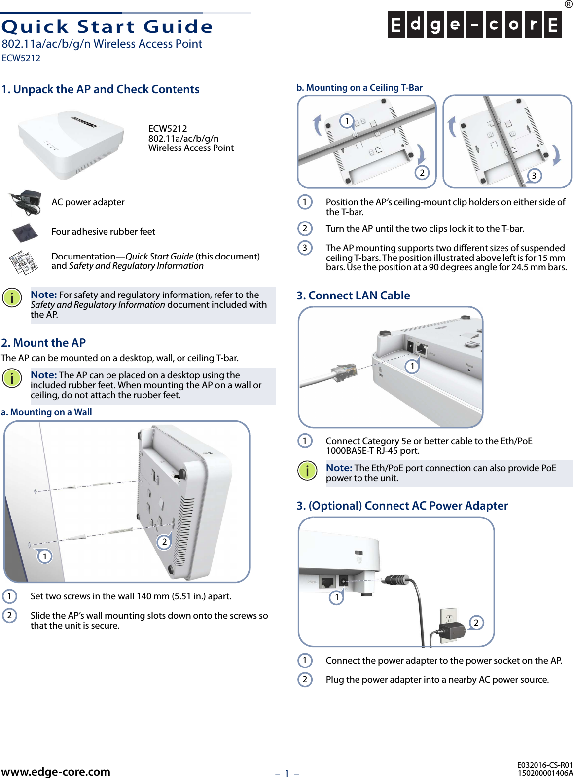 –  1  –Quick Start Guide1. Unpack the AP and Check ContentsECW5212 802.11a/ac/b/g/n Wireless Access PointAC power adapterFour adhesive rubber feetDocumentation—Quick Start Guide (this document) and Safety and Regulatory InformationNote: For safety and regulatory information, refer to the Safety and Regulatory Information document included with the AP.2. Mount the APThe AP can be mounted on a desktop, wall, or ceiling T-bar.Note: The AP can be placed on a desktop using the included rubber feet. When mounting the AP on a wall or ceiling, do not attach the rubber feet.a. Mounting on a WallSet two screws in the wall 140 mm (5.51 in.) apart.Slide the AP’s wall mounting slots down onto the screws so that the unit is secure.1212b. Mounting on a Ceiling T-BarPosition the AP’s ceiling-mount clip holders on either side of the T-bar.Turn the AP until the two clips lock it to the T-bar.The AP mounting supports two different sizes of suspended ceiling T-bars. The position illustrated above left is for 15 mm bars. Use the position at a 90 degrees angle for 24.5 mm bars.3. Connect LAN CableConnect Category 5e or better cable to the Eth/PoE 1000BASE-T RJ-45 port.Note: The Eth/PoE port connection can also provide PoE power to the unit.3. (Optional) Connect AC Power AdapterConnect the power adapter to the power socket on the AP. Plug the power adapter into a nearby AC power source.213123111212E032016-CS-R01150200001406Awww.edge-core.com802.11a/ac/b/g/n Wireless Access PointECW5212