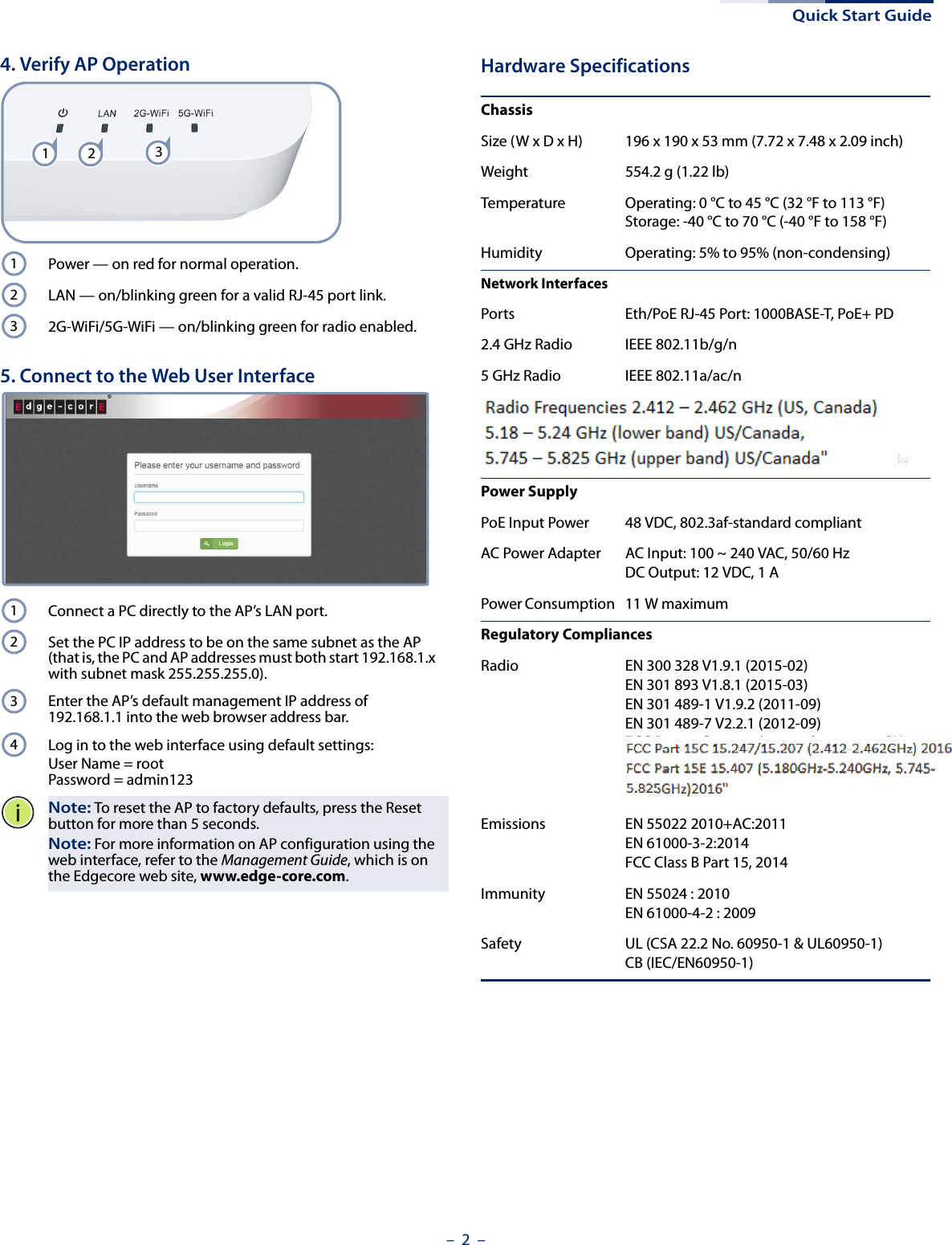 Quick Start Guide–  2  –4. Verify AP OperationPower — on red for normal operation.LAN — on/blinking green for a valid RJ-45 port link.2G-WiFi/5G-WiFi — on/blinking green for radio enabled.5. Connect to the Web User InterfaceConnect a PC directly to the AP’s LAN port.Set the PC IP address to be on the same subnet as the AP (that is, the PC and AP addresses must both start 192.168.1.x with subnet mask 255.255.255.0).Enter the AP’s default management IP address of 192.168.1.1 into the web browser address bar.Log in to the web interface using default settings: User Name = rootPassword = admin123Note: To reset the AP to factory defaults, press the Reset button for more than 5 seconds.Note: For more information on AP configuration using the web interface, refer to the Management Guide, which is on the Edgecore web site, www.edge-core.com.1231231234Hardware SpecificationsChassisSize (W x D x H) 196 x 190 x 53 mm (7.72 x 7.48 x 2.09 inch)Weight 554.2 g (1.22 lb)Temperature Operating: 0 °C to 45 °C (32 °F to 113 °F)Storage: -40 °C to 70 °C (-40 °F to 158 °F)Humidity Operating: 5% to 95% (non-condensing)Network InterfacesPorts Eth/PoE RJ-45 Port: 1000BASE-T, PoE+ PD2.4 GHz Radio IEEE 802.11b/g/n5 GHz Radio IEEE 802.11a/ac/nRadio Frequencies 2.4 – 2.4835 GHz (US, Canada, ETSI)5.15 – 5.25 GHz (lower band) US/Canada, Europe5.725 – 5.825 GHz (upper band) US/CanadaPower SupplyPoE Input Power 48 VDC, 802.3af-standard compliantAC Power Adapter AC Input: 100 ~ 240 VAC, 50/60 HzDC Output: 12 VDC, 1 APower Consumption 11 W maximumRegulatory CompliancesRadio EN 300 328 V1.9.1 (2015-02)EN 301 893 V1.8.1 (2015-03)EN 301 489-1 V1.9.2 (2011-09)EN 301 489-7 V2.2.1 (2012-09)FCC Part 15C 15.247/15.207 (2.4-2.4835GHz, 5.725-5.850GHz) 2014FCC Part 15E 15.407 (5.150GHz-5.250GHz) 2014Emissions EN 55022 2010+AC:2011EN 61000-3-2:2014FCC Class B Part 15, 2014Immunity EN 55024 : 2010EN 61000-4-2 : 2009Safety UL (CSA 22.2 No. 60950-1 &amp; UL60950-1)CB (IEC/EN60950-1)