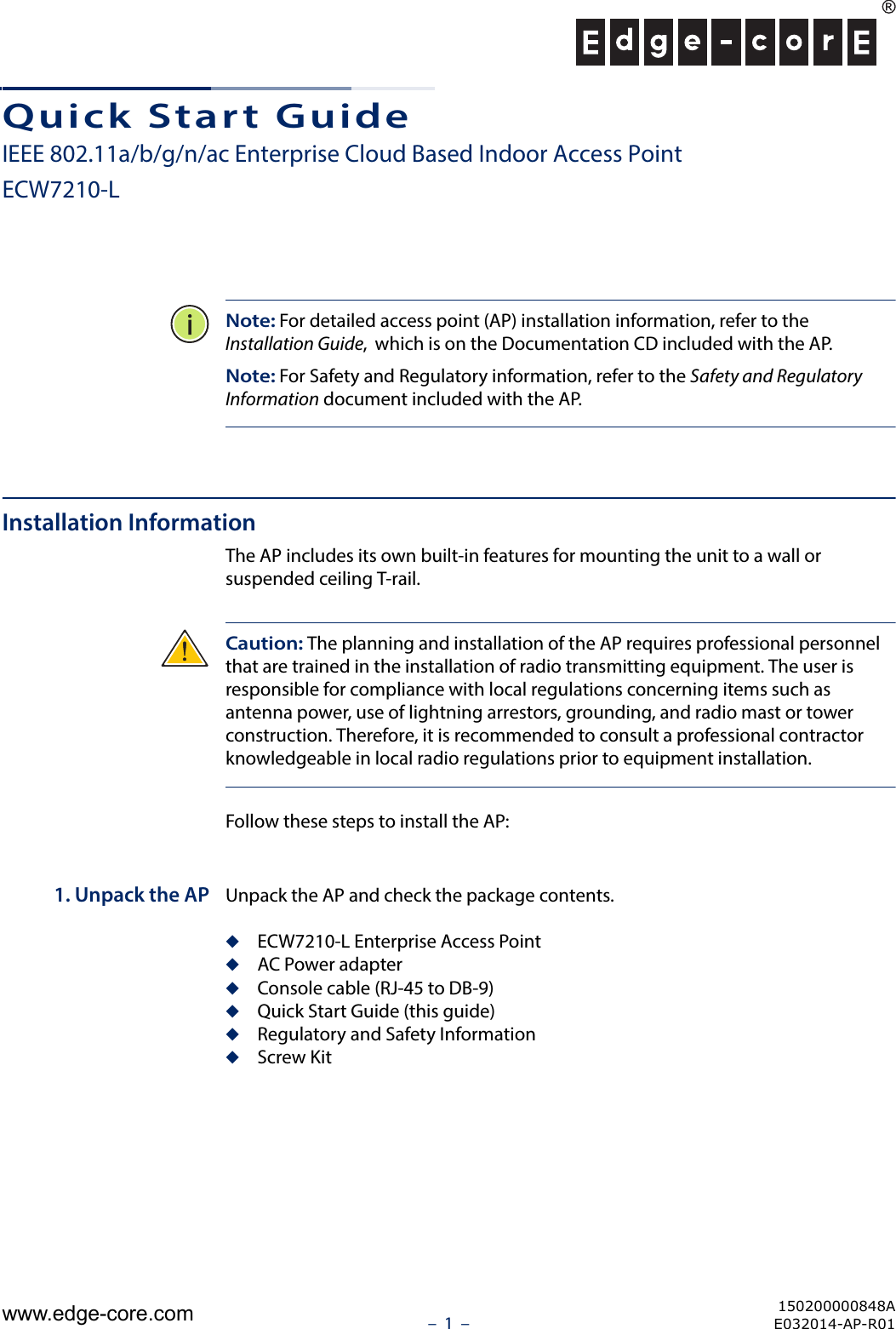 –  1  –Quick Start GuideIEEE 802.11a/b/g/n/ac Enterprise Cloud Based Indoor Access PointECW7210-LNote: For detailed access point (AP) installation information, refer to the Installation Guide,  which is on the Documentation CD included with the AP.Note: For Safety and Regulatory information, refer to the Safety and Regulatory Information document included with the AP.Installation InformationThe AP includes its own built-in features for mounting the unit to a wall or suspended ceiling T-rail. Caution: The planning and installation of the AP requires professional personnel that are trained in the installation of radio transmitting equipment. The user is responsible for compliance with local regulations concerning items such as antenna power, use of lightning arrestors, grounding, and radio mast or tower construction. Therefore, it is recommended to consult a professional contractor knowledgeable in local radio regulations prior to equipment installation.Follow these steps to install the AP:1. Unpack the AP Unpack the AP and check the package contents.◆ECW7210-L Enterprise Access Point◆AC Power adapter◆Console cable (RJ-45 to DB-9)◆Quick Start Guide (this guide)◆Regulatory and Safety Information◆Screw Kit150200000848AE032014-AP-R01www.edge-core.com