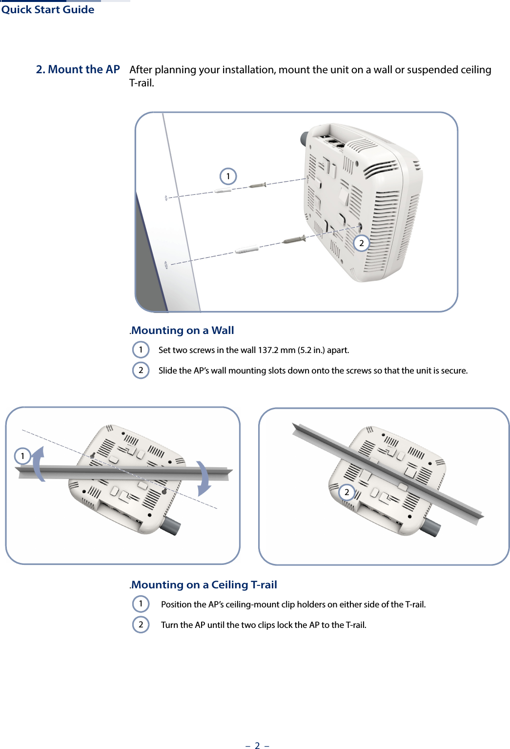 Quick Start Guide–  2  –2. Mount the AP After planning your installation, mount the unit on a wall or suspended ceiling T-rail. .Mounting on a WallSet two screws in the wall 137.2 mm (5.2 in.) apart.Slide the AP’s wall mounting slots down onto the screws so that the unit is secure.121212.Mounting on a Ceiling T-railPosition the AP’s ceiling-mount clip holders on either side of the T-rail.Turn the AP until the two clips lock the AP to the T-rail.12