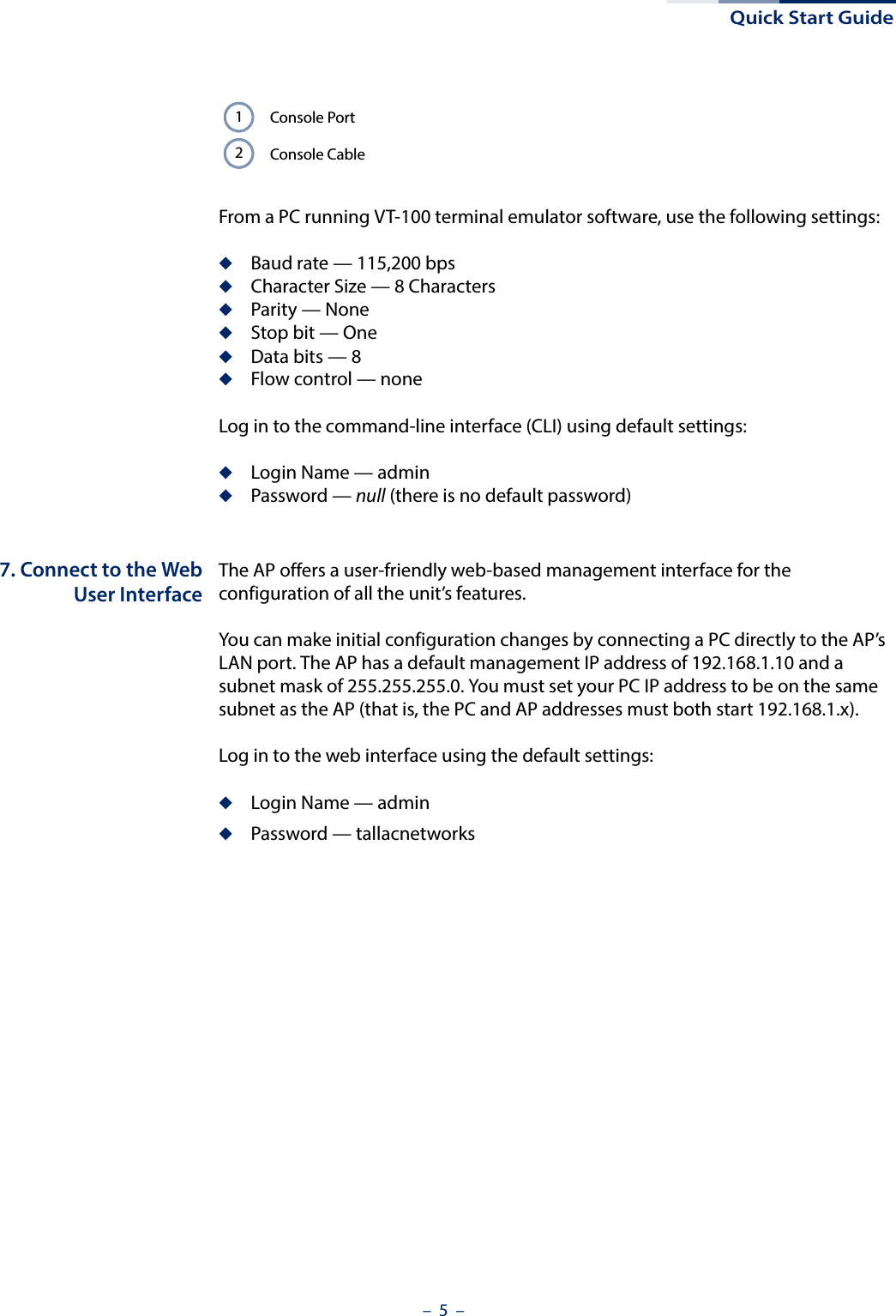 Quick Start Guide–  5  –From a PC running VT-100 terminal emulator software, use the following settings:◆Baud rate — 115,200 bps◆Character Size — 8 Characters◆Parity — None◆Stop bit — One◆Data bits — 8◆Flow control — noneLog in to the command-line interface (CLI) using default settings:◆Login Name — admin◆Password — null (there is no default password)7. Connect to the WebUser InterfaceThe AP offers a user-friendly web-based management interface for the configuration of all the unit’s features. You can make initial configuration changes by connecting a PC directly to the AP’s LAN port. The AP has a default management IP address of 192.168.1.10 and a subnet mask of 255.255.255.0. You must set your PC IP address to be on the same subnet as the AP (that is, the PC and AP addresses must both start 192.168.1.x).Log in to the web interface using the default settings:◆Login Name — admin◆Password — tallacnetworksConsole PortConsole Cable12