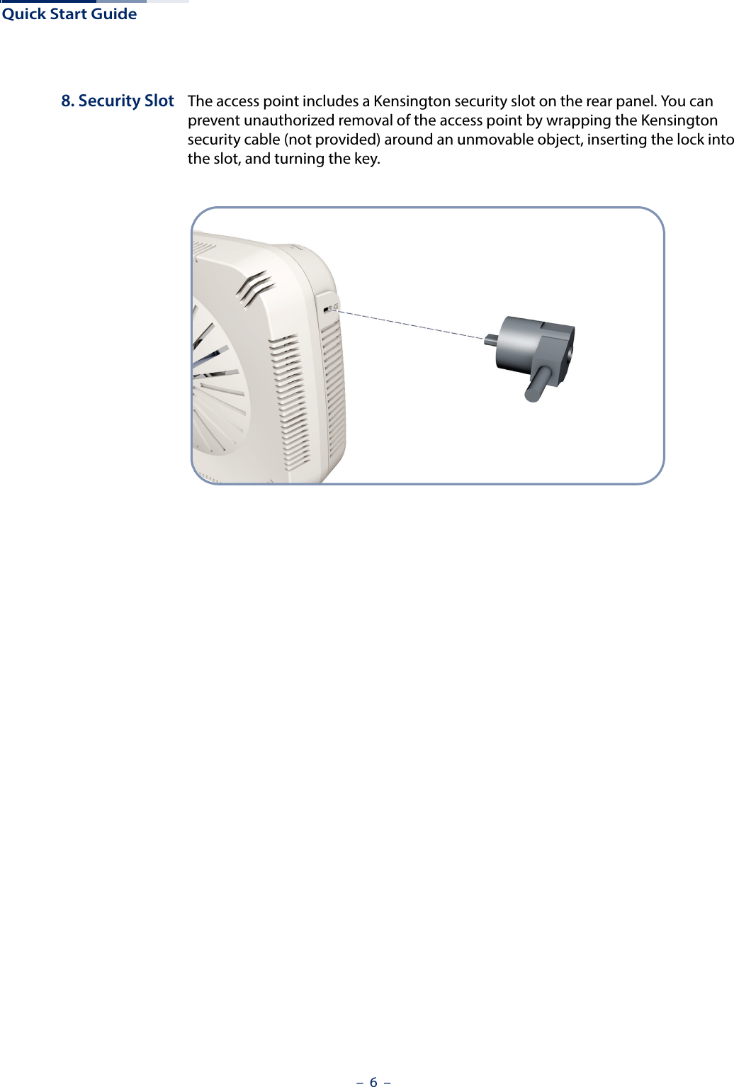 Quick Start Guide–  6  –8. Security Slot The access point includes a Kensington security slot on the rear panel. You can prevent unauthorized removal of the access point by wrapping the Kensington security cable (not provided) around an unmovable object, inserting the lock into the slot, and turning the key.