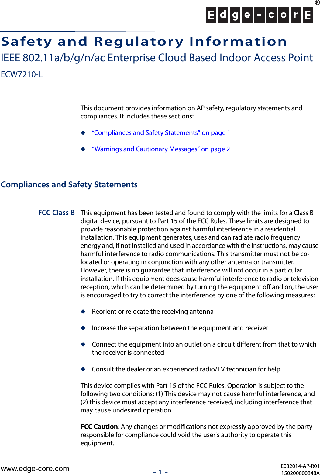 –  1  –Safety and Regulatory InformationIEEE 802.11a/b/g/n/ac Enterprise Cloud Based Indoor Access PointECW7210-LThis document provides information on AP safety, regulatory statements and compliances. It includes these sections:◆“Compliances and Safety Statements” on page 1◆“Warnings and Cautionary Messages” on page 2Compliances and Safety StatementsFCC Class B This equipment has been tested and found to comply with the limits for a Class B digital device, pursuant to Part 15 of the FCC Rules. These limits are designed to provide reasonable protection against harmful interference in a residential installation. This equipment generates, uses and can radiate radio frequency energy and, if not installed and used in accordance with the instructions, may cause harmful interference to radio communications. This transmitter must not be co-located or operating in conjunction with any other antenna or transmitter. However, there is no guarantee that interference will not occur in a particular installation. If this equipment does cause harmful interference to radio or television reception, which can be determined by turning the equipment off and on, the user is encouraged to try to correct the interference by one of the following measures:◆Reorient or relocate the receiving antenna◆Increase the separation between the equipment and receiver◆Connect the equipment into an outlet on a circuit different from that to which the receiver is connected◆Consult the dealer or an experienced radio/TV technician for helpThis device complies with Part 15 of the FCC Rules. Operation is subject to the following two conditions: (1) This device may not cause harmful interference, and (2) this device must accept any interference received, including interference that may cause undesired operation.FCC Caution: Any changes or modifications not expressly approved by the party responsible for compliance could void the user&apos;s authority to operate this equipment. E032014-AP-R01150200000848Awww.edge-core.com
