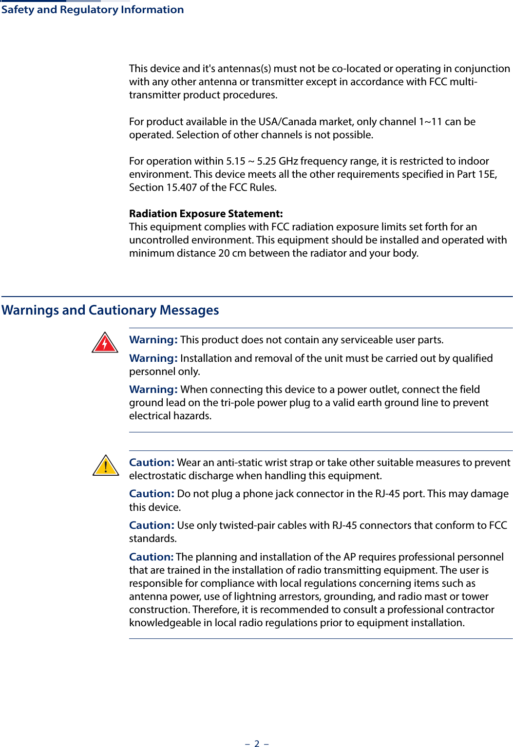 Safety and Regulatory Information–  2  –This device and it&apos;s antennas(s) must not be co-located or operating in conjunction with any other antenna or transmitter except in accordance with FCC multi-transmitter product procedures.For product available in the USA/Canada market, only channel 1~11 can be operated. Selection of other channels is not possible.For operation within 5.15 ~ 5.25 GHz frequency range, it is restricted to indoor environment. This device meets all the other requirements specified in Part 15E, Section 15.407 of the FCC Rules.Radiation Exposure Statement: This equipment complies with FCC radiation exposure limits set forth for an uncontrolled environment. This equipment should be installed and operated with minimum distance 20 cm between the radiator and your body.Warnings and Cautionary MessagesWarning: This product does not contain any serviceable user parts.Warning: Installation and removal of the unit must be carried out by qualified personnel only.Warning: When connecting this device to a power outlet, connect the field ground lead on the tri-pole power plug to a valid earth ground line to prevent electrical hazards.Caution: Wear an anti-static wrist strap or take other suitable measures to prevent electrostatic discharge when handling this equipment.Caution: Do not plug a phone jack connector in the RJ-45 port. This may damage this device. Caution: Use only twisted-pair cables with RJ-45 connectors that conform to FCC standards.Caution: The planning and installation of the AP requires professional personnel that are trained in the installation of radio transmitting equipment. The user is responsible for compliance with local regulations concerning items such as antenna power, use of lightning arrestors, grounding, and radio mast or tower construction. Therefore, it is recommended to consult a professional contractor knowledgeable in local radio regulations prior to equipment installation.