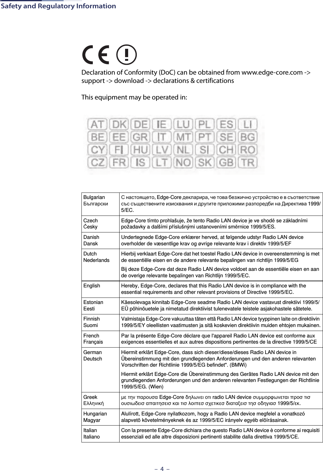 Safety and Regulatory Information–  4  –Declaration of Conformity (DoC) can be obtained from www.edge-core.com -&gt; support -&gt; download -&gt; declarations &amp; certificationsThis equipment may be operated in:BulgarianБългарскиС настоящето, Edge-Core декларира, че това безжично устройство е в съответствие със съществените изисквания и другите приложими разпоредби на Директива 1999/5/EC.CzechČeskyEdge-Core tímto prohlašuje, že tento Radio LAN device je ve shodě se základními požadavky a dalšími příslušnými ustanoveními směrnice 1999/5/ES.DanishDanskUndertegnede Edge-Core erklærer herved, at følgende udstyr Radio LAN device overholder de væsentlige krav og øvrige relevante krav i direktiv 1999/5/EFDutchNederlandsHierbij verklaart Edge-Core dat het toestel Radio LAN device in overeenstemming is met de essentiële eisen en de andere relevante bepalingen van richtlijn 1999/5/EGBij deze Edge-Core dat deze Radio LAN device voldoet aan de essentiële eisen en aan de overige relevante bepalingen van Richtlijn 1999/5/EC.English Hereby, Edge-Core, declares that this Radio LAN device is in compliance with the essential requirements and other relevant provisions of Directive 1999/5/EC.EstonianEestiKäesolevaga kinnitab Edge-Core seadme Radio LAN device vastavust direktiivi 1999/5/EÜ põhinõuetele ja nimetatud direktiivist tulenevatele teistele asjakohastele sätetele.FinnishSuomiValmistaja Edge-Core vakuuttaa täten että Radio LAN device tyyppinen laite on direktiivin 1999/5/EY oleellisten vaatimusten ja sitä koskevien direktiivin muiden ehtojen mukainen.FrenchFrançaisPar la présente Edge-Core déclare que l&apos;appareil Radio LAN device est conforme aux exigences essentielles et aux autres dispositions pertinentes de la directive 1999/5/CEGermanDeutschHiermit erklärt Edge-Core, dass sich dieser/diese/dieses Radio LAN device in Übereinstimmung mit den grundlegenden Anforderungen und den anderen relevanten Vorschriften der Richtlinie 1999/5/EG befindet&quot;. (BMWi)Hiermit erklärt Edge-Core die Übereinstimmung des Gerätes Radio LAN device mit den grundlegenden Anforderungen und den anderen relevanten Festlegungen der Richtlinie 1999/5/EG. (Wien)GreekΕλληνικήμε την παρουσα Edge-Core δηλωνει οτι radio LAN device συμμορφωνεται προσ τισ ουσιωδεισ απαιτησεισ και τισ λοιπεσ σχετικεσ διαταξεισ τησ οδηγιασ 1999/5/εκ.HungarianMagyarAlulírott, Edge-Core nyilatkozom, hogy a Radio LAN device megfelel a vonatkozó alapvetõ követelményeknek és az 1999/5/EC irányelv egyéb elõírásainak.ItalianItalianoCon la presente Edge-Core dichiara che questo Radio LAN device è conforme ai requisiti essenziali ed alle altre disposizioni pertinenti stabilite dalla direttiva 1999/5/CE.