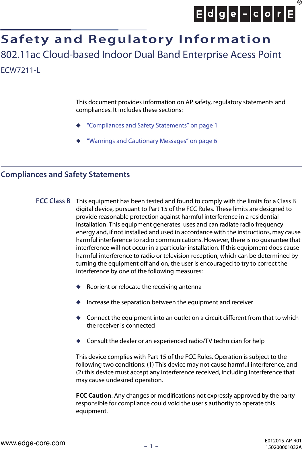 –  1  –Safety and Regulatory Information802.11ac Cloud-based Indoor Dual Band Enterprise Acess PointECW7211-LThis document provides information on AP safety, regulatory statements and compliances. It includes these sections:◆“Compliances and Safety Statements” on page 1◆“Warnings and Cautionary Messages” on page 6Compliances and Safety StatementsFCC Class B This equipment has been tested and found to comply with the limits for a Class B digital device, pursuant to Part 15 of the FCC Rules. These limits are designed to provide reasonable protection against harmful interference in a residential installation. This equipment generates, uses and can radiate radio frequency energy and, if not installed and used in accordance with the instructions, may cause harmful interference to radio communications. However, there is no guarantee that interference will not occur in a particular installation. If this equipment does cause harmful interference to radio or television reception, which can be determined by turning the equipment off and on, the user is encouraged to try to correct the interference by one of the following measures:◆Reorient or relocate the receiving antenna◆Increase the separation between the equipment and receiver◆Connect the equipment into an outlet on a circuit different from that to which the receiver is connected◆Consult the dealer or an experienced radio/TV technician for helpThis device complies with Part 15 of the FCC Rules. Operation is subject to the following two conditions: (1) This device may not cause harmful interference, and (2) this device must accept any interference received, including interference that may cause undesired operation.FCC Caution: Any changes or modifications not expressly approved by the party responsible for compliance could void the user&apos;s authority to operate this equipment. E012015-AP-R01150200001032Awww.edge-core.com