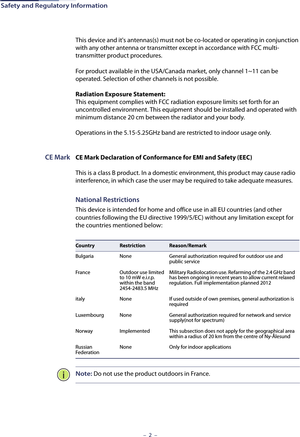 Safety and Regulatory Information–  2  –This device and it&apos;s antennas(s) must not be co-located or operating in conjunction with any other antenna or transmitter except in accordance with FCC multi-transmitter product procedures.For product available in the USA/Canada market, only channel 1~11 can be operated. Selection of other channels is not possible.Radiation Exposure Statement: This equipment complies with FCC radiation exposure limits set forth for an uncontrolled environment. This equipment should be installed and operated with minimum distance 20 cm between the radiator and your body.Operations in the 5.15-5.25GHz band are restricted to indoor usage only.CE Mark CE Mark Declaration of Conformance for EMI and Safety (EEC)This is a class B product. In a domestic environment, this product may cause radio interference, in which case the user may be required to take adequate measures.National RestrictionsThis device is intended for home and office use in all EU countries (and other countries following the EU directive 1999/5/EC) without any limitation except for the countries mentioned below:Note: Do not use the product outdoors in France.Country Restriction Reason/RemarkBulgaria None General authorization required for outdoor use and public serviceFrance Outdoor use limited to 10 mW e.i.r.p. within the band 2454-2483.5 MHzMilitary Radiolocation use. Refarming of the 2.4 GHz band has been ongoing in recent years to allow current relaxed regulation. Full implementation planned 2012italy None If used outside of own premises, general authorization is requiredLuxembourg None General authorization required for network and service supply(not for spectrum)Norway Implemented This subsection does not apply for the geographical area within a radius of 20 km from the centre of Ny-ÅlesundRussian Federation None Only for indoor applications