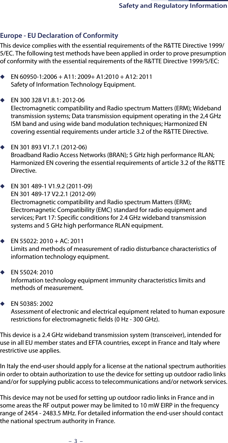 Safety and Regulatory Information–  3  –Europe - EU Declaration of ConformityThis device complies with the essential requirements of the R&amp;TTE Directive 1999/5/EC. The following test methods have been applied in order to prove presumption of conformity with the essential requirements of the R&amp;TTE Directive 1999/5/EC:◆EN 60950-1:2006 + A11: 2009+ A1:2010 + A12: 2011Safety of Information Technology Equipment.◆EN 300 328 V1.8.1: 2012-06Electromagnetic compatibility and Radio spectrum Matters (ERM); Wideband transmission systems; Data transmission equipment operating in the 2,4 GHz ISM band and using wide band modulation techniques; Harmonized EN covering essential requirements under article 3.2 of the R&amp;TTE Directive.◆EN 301 893 V1.7.1 (2012-06)Broadband Radio Access Networks (BRAN); 5 GHz high performance RLAN; Harmonized EN covering the essential requirements of article 3.2 of the R&amp;TTE Directive.◆EN 301 489-1 V1.9.2 (2011-09)EN 301 489-17 V2.2.1 (2012-09)Electromagnetic compatibility and Radio spectrum Matters (ERM); Electromagnetic Compatibility (EMC) standard for radio equipment and services; Part 17: Specific conditions for 2.4 GHz wideband transmission systems and 5 GHz high performance RLAN equipment.◆EN 55022: 2010 + AC: 2011Limits and methods of measurement of radio disturbance characteristics of information technology equipment.◆EN 55024: 2010Information technology equipment immunity characteristics limits and methods of measurement.◆EN 50385: 2002Assessment of electronic and electrical equipment related to human exposure restrictions for electromagnetic fields (0 Hz - 300 GHz).This device is a 2.4 GHz wideband transmission system (transceiver), intended for use in all EU member states and EFTA countries, except in France and Italy where restrictive use applies.In Italy the end-user should apply for a license at the national spectrum authorities in order to obtain authorization to use the device for setting up outdoor radio links and/or for supplying public access to telecommunications and/or network services.This device may not be used for setting up outdoor radio links in France and in some areas the RF output power may be limited to 10 mW EIRP in the frequency range of 2454 - 2483.5 MHz. For detailed information the end-user should contact the national spectrum authority in France.