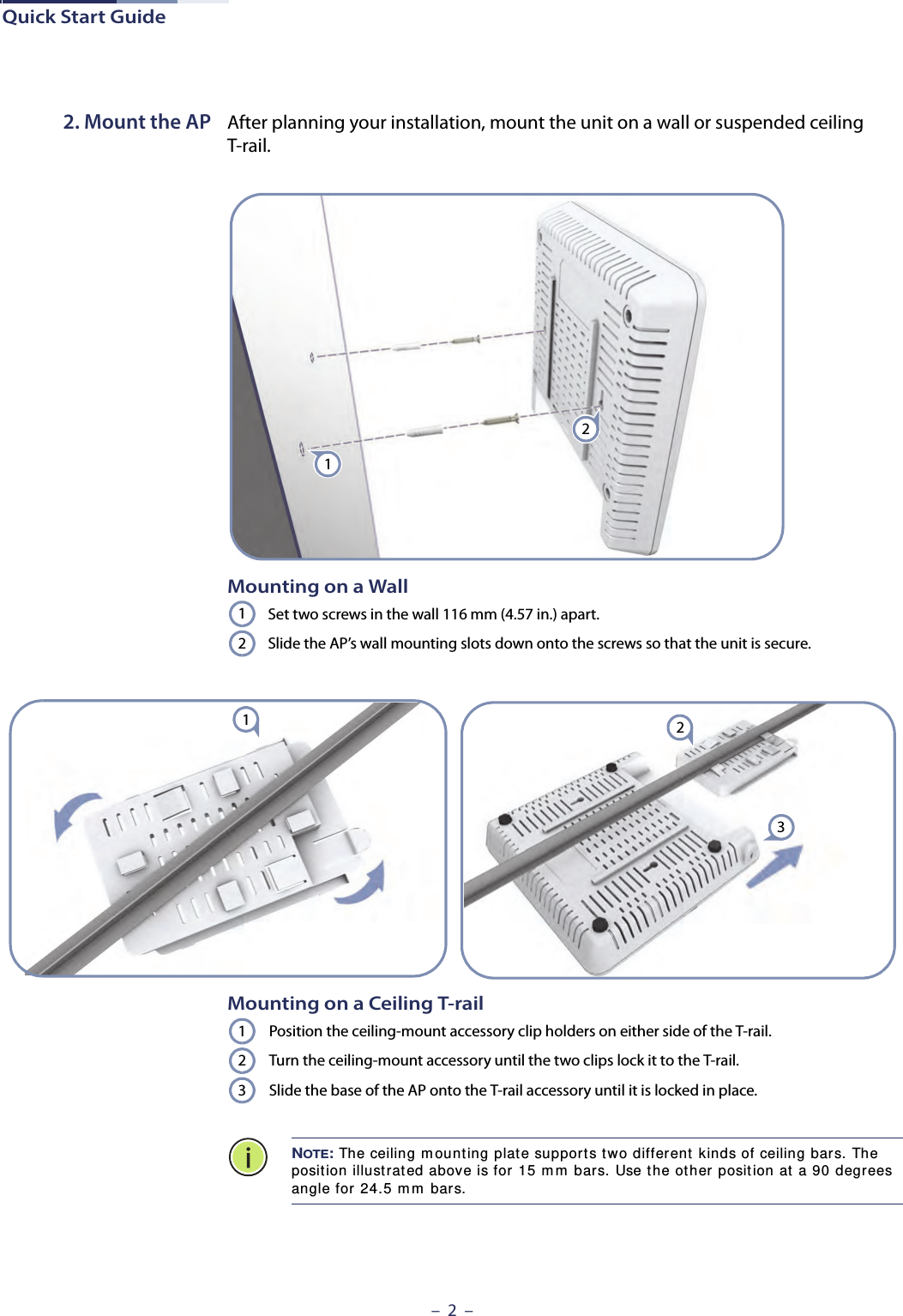 Quick Start Guide–  2  –2. Mount the AP After planning your installation, mount the unit on a wall or suspended ceiling T-rail. Mounting on a WallSet two screws in the wall 116 mm (4.57 in.) apart.Slide the AP’s wall mounting slots down onto the screws so that the unit is secure.2112231Mounting on a Ceiling T-railPosition the ceiling-mount accessory clip holders on either side of the T-rail.Turn the ceiling-mount accessory until the two clips lock it to the T-rail.Slide the base of the AP onto the T-rail accessory until it is locked in place.NOTE: The ceiling m ount ing plat e support s tw o differ ent kinds of ceiling bars. The position illustrat ed above is for 15 m m  bars. Use t he ot her posit ion at a 90 degrees angle for  24.5 m m  bars.123