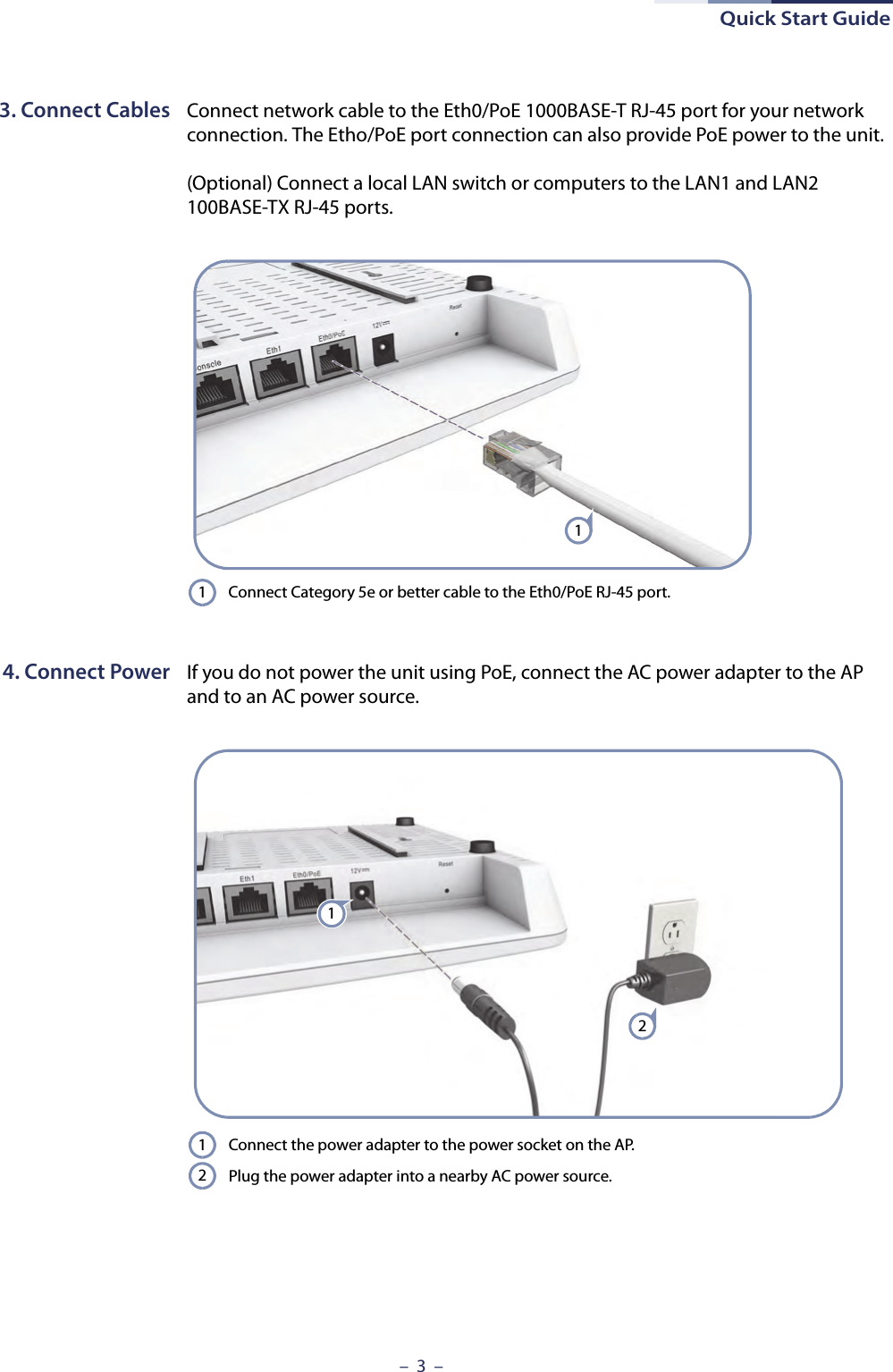 Quick Start Guide–  3  –3. Connect Cables Connect network cable to the Eth0/PoE 1000BASE-T RJ-45 port for your network connection. The Etho/PoE port connection can also provide PoE power to the unit.(Optional) Connect a local LAN switch or computers to the LAN1 and LAN2 100BASE-TX RJ-45 ports.4. Connect Power If you do not power the unit using PoE, connect the AC power adapter to the AP and to an AC power source.Connect Category 5e or better cable to the Eth0/PoE RJ-45 port.11Connect the power adapter to the power socket on the AP. Plug the power adapter into a nearby AC power source.1212