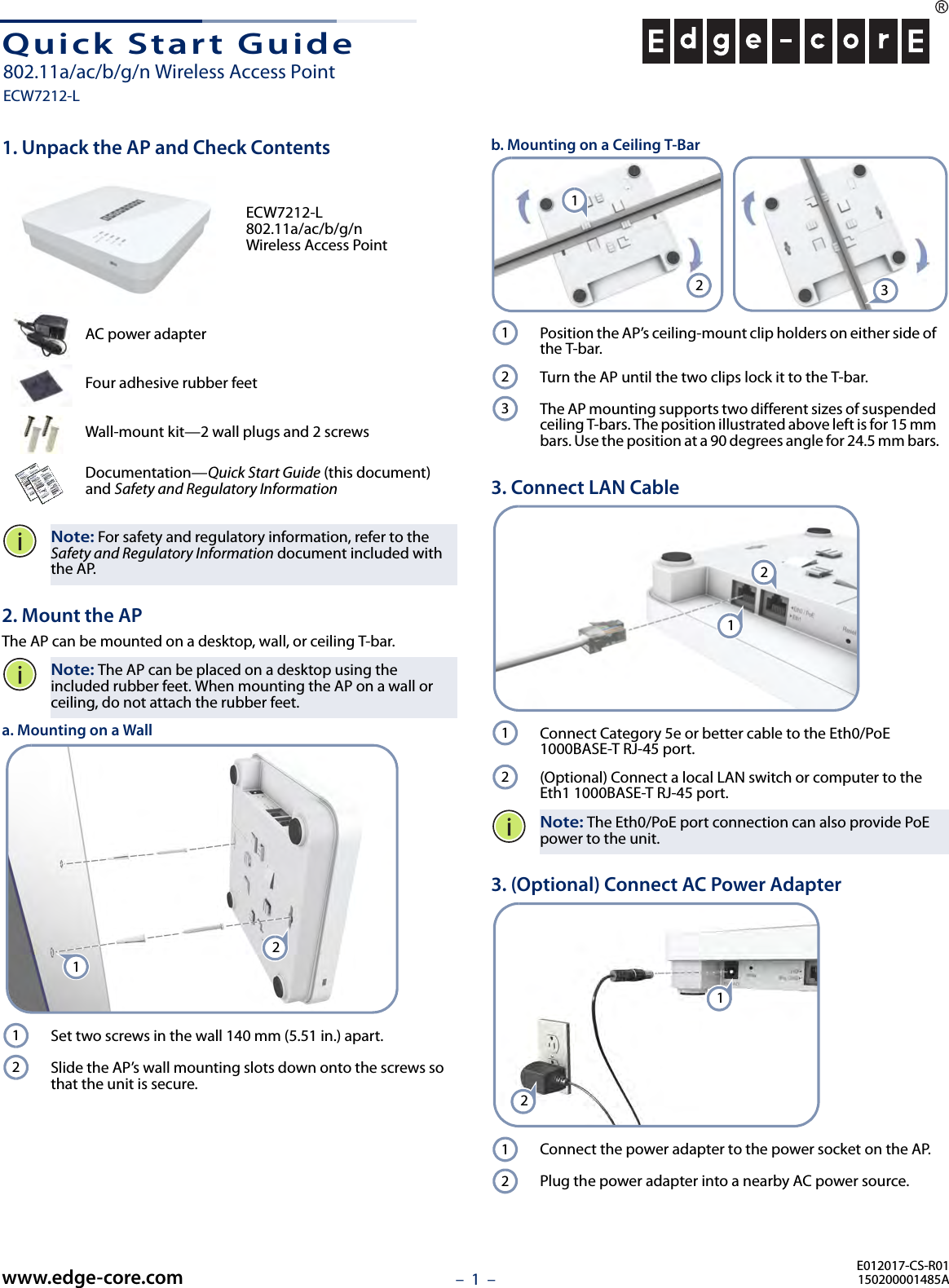 – 1  –Quick Start Guide1. Unpack the AP and Check ContentsECW7212-L 802.11a/ac/b/g/n Wireless Access PointAC power adapterFour adhesive rubber feetWall-mount kit—2 wall plugs and 2 screwsDocumentation—Quick Start Guide (this document) and Safety and Regulatory InformationNote: For safety and regulatory information, refer to the Safety and Regulatory Information document included with the AP.2. Mount the APThe AP can be mounted on a desktop, wall, or ceiling T-bar.Note: The AP can be placed on a desktop using the included rubber feet. When mounting the AP on a wall or ceiling, do not attach the rubber feet.a. Mounting on a WallSet two screws in the wall 140 mm (5.51 in.) apart.Slide the AP’s wall mounting slots down onto the screws so that the unit is secure.1212b. Mounting on a Ceiling T-BarPosition the AP’s ceiling-mount clip holders on either side of the T-bar.Turn the AP until the two clips lock it to the T-bar.The AP mounting supports two different sizes of suspended ceiling T-bars. The position illustrated above left is for 15 mm bars. Use the position at a 90 degrees angle for 24.5 mm bars.3. Connect LAN CableConnect Category 5e or better cable to the Eth0/PoE 1000BASE-T RJ-45 port.(Optional) Connect a local LAN switch or computer to the Eth1 1000BASE-T RJ-45 port.Note: The Eth0/PoE port connection can also provide PoE power to the unit.3. (Optional) Connect AC Power AdapterConnect the power adapter to the power socket on the AP. Plug the power adapter into a nearby AC power source.21312312121212E012017-CS-R01150200001485Awww.edge-core.com802.11a/ac/b/g/n Wireless Access PointECW7212-L