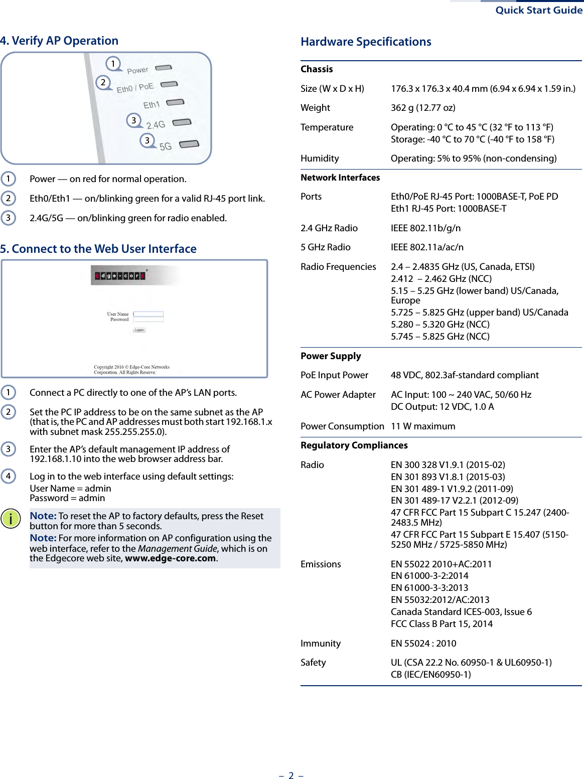 Quick Start Guide– 2  –4. Verify AP OperationPower — on red for normal operation.Eth0/Eth1 — on/blinking green for a valid RJ-45 port link.2.4G/5G — on/blinking green for radio enabled.5. Connect to the Web User InterfaceConnect a PC directly to one of the AP’s LAN ports.Set the PC IP address to be on the same subnet as the AP (that is, the PC and AP addresses must both start 192.168.1.x with subnet mask 255.255.255.0).Enter the AP’s default management IP address of 192.168.1.10 into the web browser address bar.Log in to the web interface using default settings: User Name = adminPassword = adminNote: To reset the AP to factory defaults, press the Reset button for more than 5 seconds.Note: For more information on AP configuration using the web interface, refer to the Management Guide, which is on the Edgecore web site, www.edge-core.com.12331231234Hardware SpecificationsChassisSize (W x D x H) 176.3 x 176.3 x 40.4 mm (6.94 x 6.94 x 1.59 in.)Weight 362 g (12.77 oz)Temperature Operating: 0 °C to 45 °C (32 °F to 113 °F)Storage: -40 °C to 70 °C (-40 °F to 158 °F)Humidity Operating: 5% to 95% (non-condensing)Network InterfacesPorts Eth0/PoE RJ-45 Port: 1000BASE-T, PoE PDEth1 RJ-45 Port: 1000BASE-T2.4 GHz Radio IEEE 802.11b/g/n5 GHz Radio IEEE 802.11a/ac/nRadio Frequencies 2.4 – 2.4835 GHz (US, Canada, ETSI)2.412  – 2.462 GHz (NCC)5.15 – 5.25 GHz (lower band) US/Canada, Europe5.725 – 5.825 GHz (upper band) US/Canada5.280 – 5.320 GHz (NCC)5.745 – 5.825 GHz (NCC)Power SupplyPoE Input Power 48 VDC, 802.3af-standard compliantAC Power Adapter AC Input: 100 ~ 240 VAC, 50/60 HzDC Output: 12 VDC, 1.0 APower Consumption 11 W maximumRegulatory CompliancesRadio EN 300 328 V1.9.1 (2015-02)EN 301 893 V1.8.1 (2015-03)EN 301 489-1 V1.9.2 (2011-09)EN 301 489-17 V2.2.1 (2012-09)47 CFR FCC Part 15 Subpart C 15.247 (2400-2483.5 MHz)47 CFR FCC Part 15 Subpart E 15.407 (5150-5250 MHz / 5725-5850 MHz)Emissions EN 55022 2010+AC:2011EN 61000-3-2:2014EN 61000-3-3:2013EN 55032:2012/AC:2013Canada Standard ICES-003, Issue 6FCC Class B Part 15, 2014Immunity EN 55024 : 2010Safety UL (CSA 22.2 No. 60950-1 &amp; UL60950-1)CB (IEC/EN60950-1)