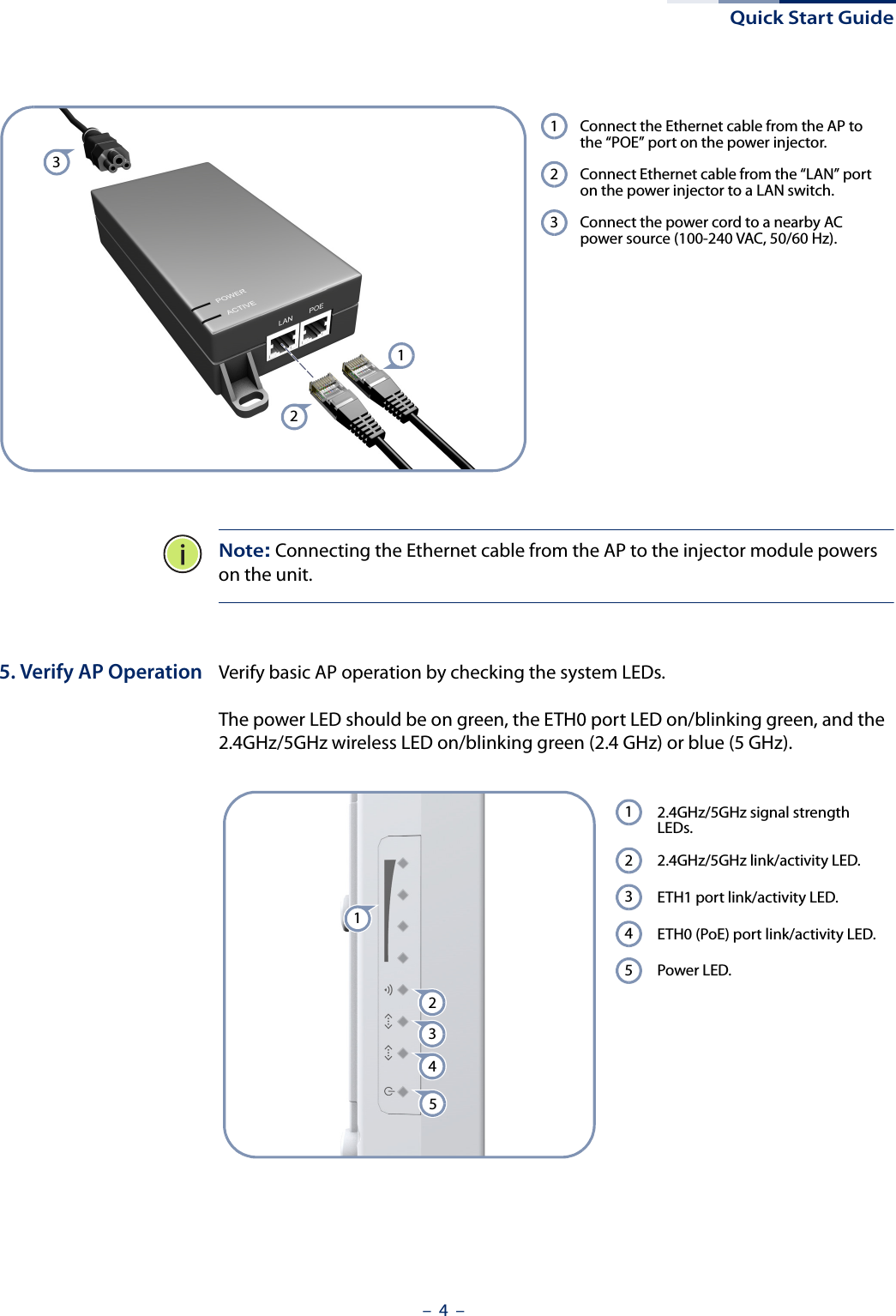 Quick Start Guide–  4  –Note: Connecting the Ethernet cable from the AP to the injector module powers on the unit.5. Verify AP Operation Verify basic AP operation by checking the system LEDs. The power LED should be on green, the ETH0 port LED on/blinking green, and the 2.4GHz/5GHz wireless LED on/blinking green (2.4 GHz) or blue (5 GHz). Connect the Ethernet cable from the AP to the “POE” port on the power injector.Connect Ethernet cable from the “LAN” port on the power injector to a LAN switch.Connect the power cord to a nearby AC power source (100-240 VAC, 50/60 Hz).123321 2.4GHz/5GHz signal strength LEDs.2.4GHz/5GHz link/activity LED.ETH1 port link/activity LED.ETH0 (PoE) port link/activity LED.Power LED.1234554321