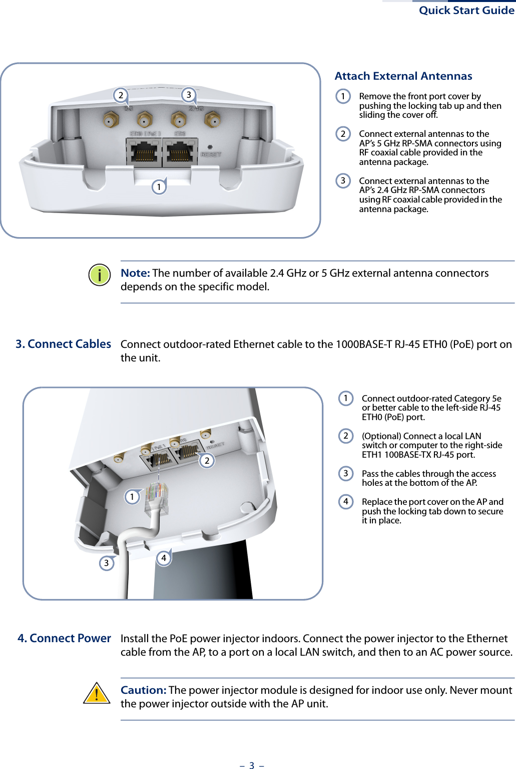 Quick Start Guide–  3  –Note: The number of available 2.4 GHz or 5 GHz external antenna connectors depends on the specific model.3. Connect Cables Connect outdoor-rated Ethernet cable to the 1000BASE-T RJ-45 ETH0 (PoE) port on the unit. 4. Connect Power Install the PoE power injector indoors. Connect the power injector to the Ethernet cable from the AP, to a port on a local LAN switch, and then to an AC power source.Caution: The power injector module is designed for indoor use only. Never mount the power injector outside with the AP unit. Attach External AntennasRemove the front port cover by pushing the locking tab up and then sliding the cover off.Connect external antennas to the AP’s 5 GHz RP-SMA connectors using RF coaxial cable provided in the antenna package.Connect external antennas to the AP’s 2.4 GHz RP-SMA connectors using RF coaxial cable provided in the antenna package.123231 Connect outdoor-rated Category 5e or better cable to the left-side RJ-45 ETH0 (PoE) port.(Optional) Connect a local LAN switch or computer to the right-side ETH1 100BASE-TX RJ-45 port.Pass the cables through the access holes at the bottom of the AP.Replace the port cover on the AP and push the locking tab down to secure it in place.12344321