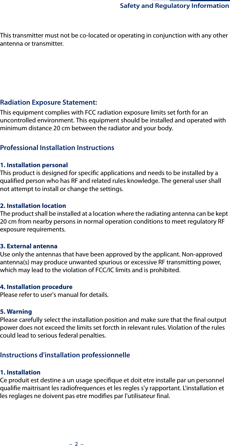 Safety and Regulatory Information–  2  –This transmitter must not be co-located or operating in conjunction with any other antenna or transmitter.Operation within the 5.15 ~ 5.25GHz / 5.47 ~5.725GHz frequency range is restricted to an indoor environment. The 5600-5650MHz band is disabled by software during manufacturing and cannot be changed by the end user. This device meets all the other requirements specified in Part 15E, Section 15.407 of the FCC Rules.Radiation Exposure Statement:This equipment complies with FCC radiation exposure limits set forth for an uncontrolled environment. This equipment should be installed and operated with minimum distance 20 cm between the radiator and your body.Professional Installation Instructions1. Installation personal This product is designed for specific applications and needs to be installed by a qualified person who has RF and related rules knowledge. The general user shall not attempt to install or change the settings.2. Installation location The product shall be installed at a location where the radiating antenna can be kept 20 cm from nearby persons in normal operation conditions to meet regulatory RF exposure requirements.3. External antenna Use only the antennas that have been approved by the applicant. Non-approved antenna(s) may produce unwanted spurious or excessive RF transmitting power, which may lead to the violation of FCC/IC limits and is prohibited.4. Installation procedure Please refer to user&apos;s manual for details.5. Warning Please carefully select the installation position and make sure that the final output power does not exceed the limits set forcth in relevant rules. Violation of the rules could lead to serious federal penalties.Instructions d&apos;installation professionnelle1. Installation Ce produit est destine a un usage specifique et doit etre installe par un personnel qualifie maitrisant les radiofrequences et les regles s&apos;y rapportant. L&apos;installation et les reglages ne doivent pas etre modifies par l&apos;utilisateur final.