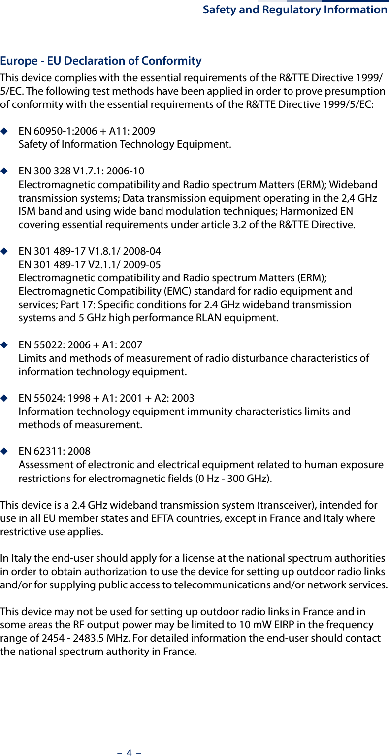 Safety and Regulatory Information–  4  –Europe - EU Declaration of ConformityThis device complies with the essential requirements of the R&amp;TTE Directive 1999/5/EC. The following test methods have been applied in order to prove presumption of conformity with the essential requirements of the R&amp;TTE Directive 1999/5/EC:◆EN 60950-1:2006 + A11: 2009Safety of Information Technology Equipment.◆EN 300 328 V1.7.1: 2006-10Electromagnetic compatibility and Radio spectrum Matters (ERM); Wideband transmission systems; Data transmission equipment operating in the 2,4 GHz ISM band and using wide band modulation techniques; Harmonized EN covering essential requirements under article 3.2 of the R&amp;TTE Directive.◆EN 301 489-17 V1.8.1/ 2008-04EN 301 489-17 V2.1.1/ 2009-05Electromagnetic compatibility and Radio spectrum Matters (ERM); Electromagnetic Compatibility (EMC) standard for radio equipment and services; Part 17: Specific conditions for 2.4 GHz wideband transmission systems and 5 GHz high performance RLAN equipment.◆EN 55022: 2006 + A1: 2007Limits and methods of measurement of radio disturbance characteristics of information technology equipment.◆EN 55024: 1998 + A1: 2001 + A2: 2003Information technology equipment immunity characteristics limits and methods of measurement.◆EN 62311: 2008Assessment of electronic and electrical equipment related to human exposure restrictions for electromagnetic fields (0 Hz - 300 GHz).This device is a 2.4 GHz wideband transmission system (transceiver), intended for use in all EU member states and EFTA countries, except in France and Italy where restrictive use applies.In Italy the end-user should apply for a license at the national spectrum authorities in order to obtain authorization to use the device for setting up outdoor radio links and/or for supplying public access to telecommunications and/or network services.This device may not be used for setting up outdoor radio links in France and in some areas the RF output power may be limited to 10 mW EIRP in the frequency range of 2454 - 2483.5 MHz. For detailed information the end-user should contact the national spectrum authority in France.