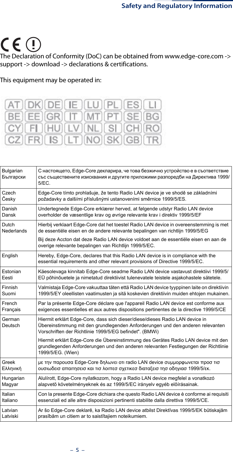 Safety and Regulatory Information–  5  –The Declaration of Conformity (DoC) can be obtained from www.edge-core.com -&gt; support -&gt; download -&gt; declarations &amp; certifications.This equipment may be operated in:BulgarianБългарскиС настоящето, Edge-Core декларира, че това безжично устройство е в съответствие със съществените изисквания и другите приложими разпоредби на Директива 1999/5/EC.CzechČeskyEdge-Core tímto prohlašuje, že tento Radio LAN device je ve shodě se základními požadavky a dalšími příslušnými ustanoveními směrnice 1999/5/ES.DanishDanskUndertegnede Edge-Core erklærer herved, at følgende udstyr Radio LAN device overholder de væsentlige krav og øvrige relevante krav i direktiv 1999/5/EFDutchNederlandsHierbij verklaart Edge-Core dat het toestel Radio LAN device in overeenstemming is met de essentiële eisen en de andere relevante bepalingen van richtlijn 1999/5/EGBij deze Accton dat deze Radio LAN device voldoet aan de essentiële eisen en aan de overige relevante bepalingen van Richtlijn 1999/5/EC.English Hereby, Edge-Core, declares that this Radio LAN device is in compliance with the essential requirements and other relevant provisions of Directive 1999/5/EC.EstonianEestiKäesolevaga kinnitab Edge-Core seadme Radio LAN device vastavust direktiivi 1999/5/EÜ põhinõuetele ja nimetatud direktiivist tulenevatele teistele asjakohastele sätetele.FinnishSuomiValmistaja Edge-Core vakuuttaa täten että Radio LAN device tyyppinen laite on direktiivin 1999/5/EY oleellisten vaatimusten ja sitä koskevien direktiivin muiden ehtojen mukainen.FrenchFrançaisPar la présente Edge-Core déclare que l&apos;appareil Radio LAN device est conforme aux exigences essentielles et aux autres dispositions pertinentes de la directive 1999/5/CEGermanDeutschHiermit erklärt Edge-Core, dass sich dieser/diese/dieses Radio LAN device in Übereinstimmung mit den grundlegenden Anforderungen und den anderen relevanten Vorschriften der Richtlinie 1999/5/EG befindet&quot;. (BMWi)Hiermit erklärt Edge-Core die Übereinstimmung des Gerätes Radio LAN device mit den grundlegenden Anforderungen und den anderen relevanten Festlegungen der Richtlinie 1999/5/EG. (Wien)GreekΕλληνικήμε την παρουσα Edge-Core δηλωνει οτι radio LAN device συμμορφωνεται προσ τισ ουσιωδεισ απαιτησεισ και τισ λοιπεσ σχετικεσ διαταξεισ τησ οδηγιασ 1999/5/εκ.HungarianMagyarAlulírott, Edge-Core nyilatkozom, hogy a Radio LAN device megfelel a vonatkozó alapvetõ követelményeknek és az 1999/5/EC irányelv egyéb elõírásainak.ItalianItalianoCon la presente Edge-Core dichiara che questo Radio LAN device è conforme ai requisiti essenziali ed alle altre disposizioni pertinenti stabilite dalla direttiva 1999/5/CE.LatvianLatviskiAr šo Edge-Core deklarē, ka Radio LAN device atbilst Direktīvas 1999/5/EK būtiskajām prasībām un citiem ar to saistītajiem noteikumiem.