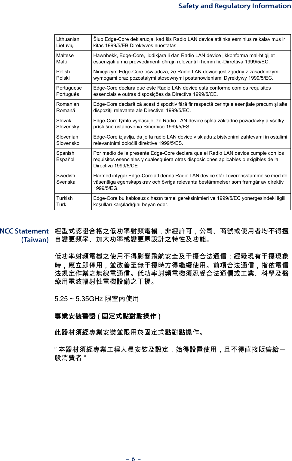 Safety and Regulatory Information–  6  –NCC Statement(Taiwan)經型式認證合格之低功率射頻電機，非經許可，公司、商號或使用者均不得擅自變更頻率、加大功率或變更原設計之特性及功能。低功率射頻電機之使用不得影響飛航安全及干擾合法通信；經發現有干擾現象時，應立即停用，並改善至無干擾時方得繼續使用。前項合法通信，指依電信法規定作業之無線電通信。低功率射頻電機須忍受合法通信或工業、科學及醫療用電波輻射性電機設備之干擾。5.25 ~ 5.35GHz 限室內使用 專業安裝警語 ( 固定式點對點操作 )此器材須經專業安裝並限用於固定式點對點操作。” 本器材須經專業工程人員安裝及設定，始得設置使用，且不得直接販售給一般消費者 ”LithuanianLietuviųŠiuo Edge-Core deklaruoja, kad šis Radio LAN device atitinka esminius reikalavimus ir kitas 1999/5/EB Direktyvos nuostatas.MalteseMaltiHawnhekk, Edge-Core, jiddikjara li dan Radio LAN device jikkonforma mal-ħtiġijiet essenzjali u ma provvedimenti oħrajn relevanti li hemm fid-Dirrettiva 1999/5/EC.PolishPolskiNiniejszym Edge-Core oświadcza, że Radio LAN device jest zgodny z zasadniczymi wymogami oraz pozostałymi stosownymi postanowieniami Dyrektywy 1999/5/EC.PortuguesePortuguêsEdge-Core declara que este Radio LAN device está conforme com os requisitos essenciais e outras disposições da Directiva 1999/5/CE.RomanianRomanăEdge-Core declară că acest dispozitiv fără fir respectă cerinţele esenţiale precum şi alte dispoziţii relevante ale Directivei 1999/5/EC.SlovakSlovenskyEdge-Core týmto vyhlasuje, že Radio LAN device spĺňa základné požiadavky a všetky príslušné ustanovenia Smernice 1999/5/ES.SlovenianSlovenskoEdge-Core izjavlja, da je ta radio LAN device v skladu z bistvenimi zahtevami in ostalimi relevantnimi določili direktive 1999/5/ES.SpanishEspañolPor medio de la presente Edge-Core declara que el Radio LAN device cumple con los requisitos esenciales y cualesquiera otras disposiciones aplicables o exigibles de la Directiva 1999/5/CESwedishSvenskaHärmed intygar Edge-Core att denna Radio LAN device står I överensstämmelse med de väsentliga egenskapskrav och övriga relevanta bestämmelser som framgår av direktiv 1999/5/EG.TurkishTurkEdge-Core bu kablosuz cihazın temel gereksinimleri ve 1999/5/EC yonergesindeki ilgili koşulları karşıladığını beyan eder.