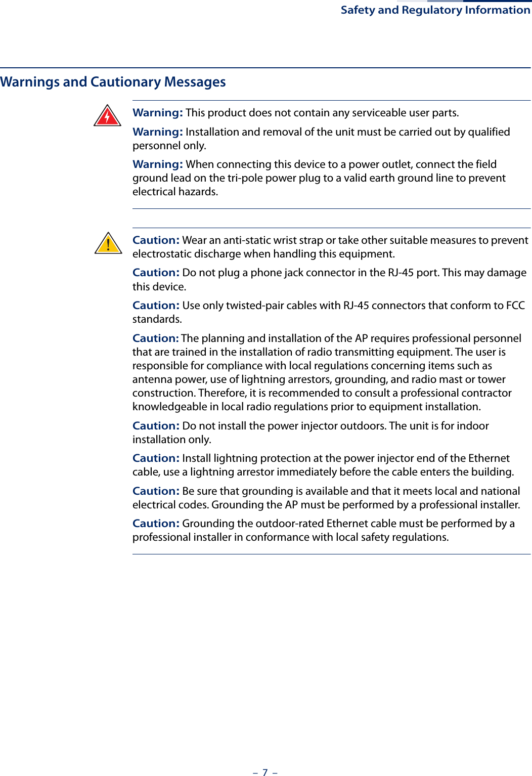 Safety and Regulatory Information–  7  –Warnings and Cautionary MessagesWarning: This product does not contain any serviceable user parts.Warning: Installation and removal of the unit must be carried out by qualified personnel only.Warning: When connecting this device to a power outlet, connect the field ground lead on the tri-pole power plug to a valid earth ground line to prevent electrical hazards.Caution: Wear an anti-static wrist strap or take other suitable measures to prevent electrostatic discharge when handling this equipment.Caution: Do not plug a phone jack connector in the RJ-45 port. This may damage this device. Caution: Use only twisted-pair cables with RJ-45 connectors that conform to FCC standards.Caution: The planning and installation of the AP requires professional personnel that are trained in the installation of radio transmitting equipment. The user is responsible for compliance with local regulations concerning items such as antenna power, use of lightning arrestors, grounding, and radio mast or tower construction. Therefore, it is recommended to consult a professional contractor knowledgeable in local radio regulations prior to equipment installation.Caution: Do not install the power injector outdoors. The unit is for indoor installation only.Caution: Install lightning protection at the power injector end of the Ethernet cable, use a lightning arrestor immediately before the cable enters the building.Caution: Be sure that grounding is available and that it meets local and national electrical codes. Grounding the AP must be performed by a professional installer.Caution: Grounding the outdoor-rated Ethernet cable must be performed by a professional installer in conformance with local safety regulations.