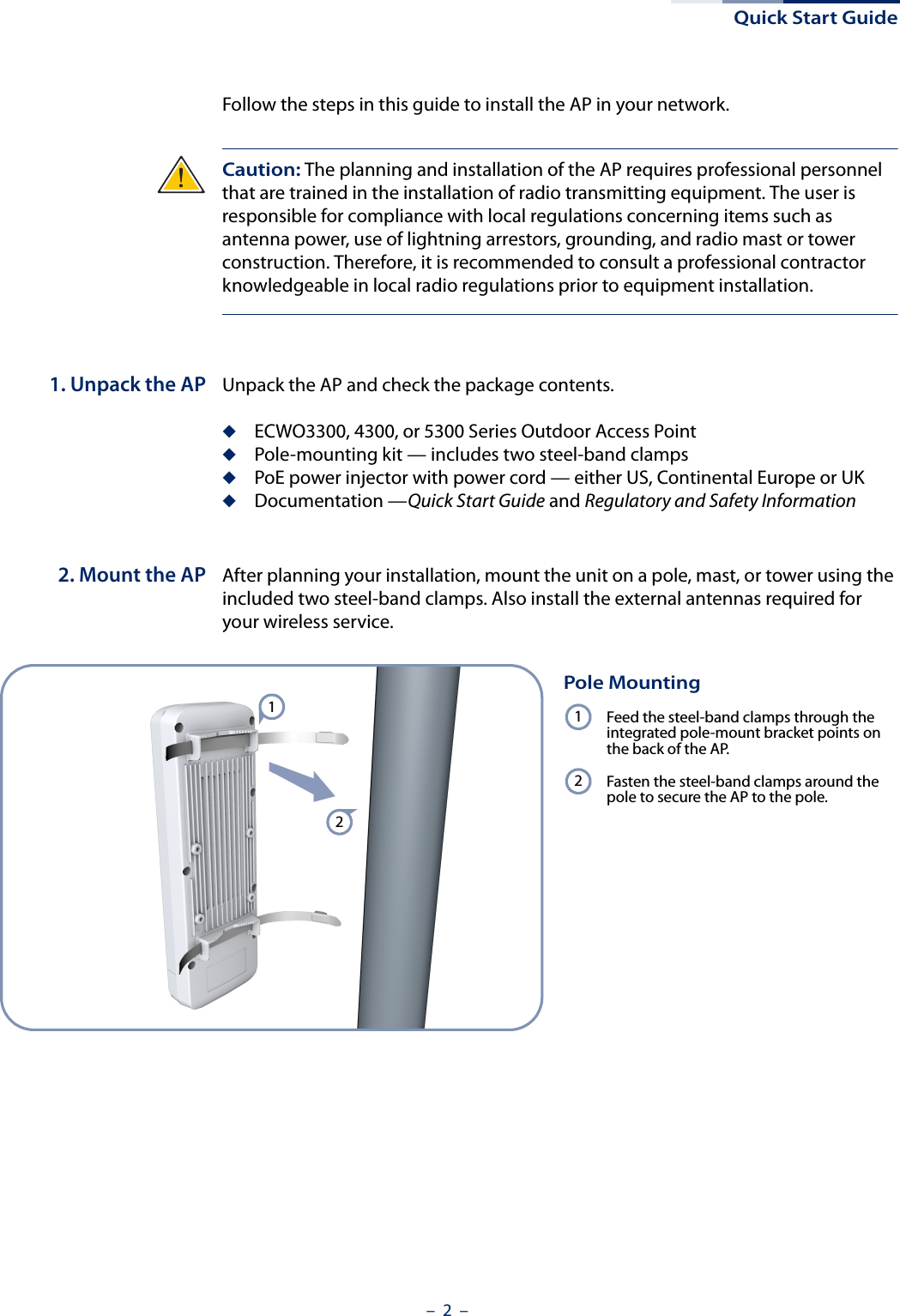 Quick Start Guide–  2  –Follow the steps in this guide to install the AP in your network.Caution: The planning and installation of the AP requires professional personnel that are trained in the installation of radio transmitting equipment. The user is responsible for compliance with local regulations concerning items such as antenna power, use of lightning arrestors, grounding, and radio mast or tower construction. Therefore, it is recommended to consult a professional contractor knowledgeable in local radio regulations prior to equipment installation.1. Unpack the AP Unpack the AP and check the package contents.◆ECWO3300, 4300, or 5300 Series Outdoor Access Point◆Pole-mounting kit — includes two steel-band clamps◆PoE power injector with power cord — either US, Continental Europe or UK◆Documentation —Quick Start Guide and Regulatory and Safety Information2. Mount the AP After planning your installation, mount the unit on a pole, mast, or tower using the included two steel-band clamps. Also install the external antennas required for your wireless service.Pole MountingFeed the steel-band clamps through the integrated pole-mount bracket points on the back of the AP.Fasten the steel-band clamps around the pole to secure the AP to the pole.1212