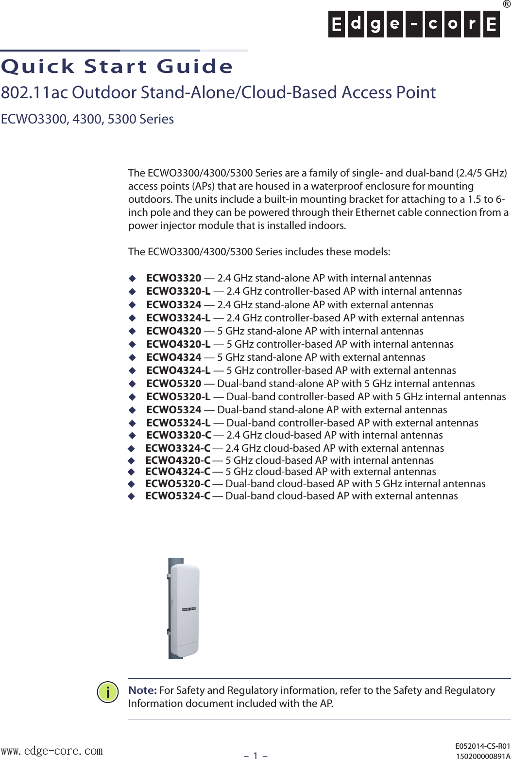 –  1  –Quick Start Guide802.11ac Outdoor Stand-Alone/Cloud-Based Access PointECWO3300, 4300, 5300 SeriesThe ECWO3300/4300/5300 Series are a family of single- and dual-band (2.4/5 GHz) access points (APs) that are housed in a waterproof enclosure for mounting outdoors. The units include a built-in mounting bracket for attaching to a 1.5 to 6-inch pole and they can be powered through their Ethernet cable connection from a power injector module that is installed indoors.The ECWO3300/4300/5300 Series includes these models:ECWO3320 — 2.4 GHz stand-alone AP with internal antennasECWO3320-L — 2.4 GHz controller-based AP with internal antennasECWO3324 — 2.4 GHz stand-alone AP with external antennasECWO3324-L — 2.4 GHz controller-based AP with external antennasECWO4320 — 5 GHz stand-alone AP with internal antennasECWO4320-L — 5 GHz controller-based AP with internal antennasECWO4324 — 5 GHz stand-alone AP with external antennasECWO4324-L — 5 GHz controller-based AP with external antennasECWO5320 — Dual-band stand-alone AP with 5 GHz internal antennasECWO5320-L — Dual-band controller-based AP with 5 GHz internal antennasECWO5324 — Dual-band stand-alone AP with external antennasECWO5324-L — Dual-band controller-based AP with external antennas Note: For Safety and Regulatory information, refer to the Safety and Regulatory Information document included with the AP.E052014-CS-R01150200000891Awww.edge-core.comECWO3320-C — 2.4 GHz cloud-based AP with internal antennasECWO3324-C — 2.4 GHz cloud-based AP with external antennasECWO4320-C — 5 GHz cloud-based AP with internal antennasECWO4324-C — 5 GHz cloud-based AP with external antennasECWO5320-C — Dual-band cloud-based AP with 5 GHz internal antennasECWO5324-C — Dual-band cloud-based AP with external antennas