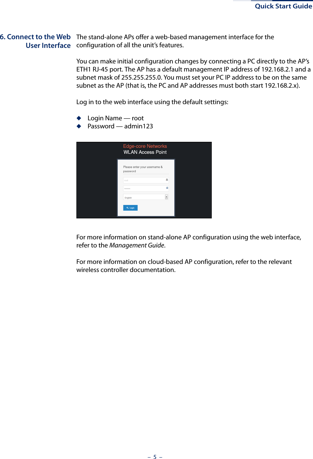 Quick Start Guide–  5  –6. Connect to the WebUser InterfaceThe stand-alone APs offer a web-based management interface for the configuration of all the unit’s features. You can make initial configuration changes by connecting a PC directly to the AP’s ETH1 RJ-45 port. The AP has a default management IP address of 192.168.2.1 and a subnet mask of 255.255.255.0. You must set your PC IP address to be on the same subnet as the AP (that is, the PC and AP addresses must both start 192.168.2.x).Log in to the web interface using the default settings:◆Login Name — root◆Password — admin123For more information on stand-alone AP configuration using the web interface, refer to the Management Guide.For more information on cloud-based AP configuration, refer to the relevant wireless controller documentation.