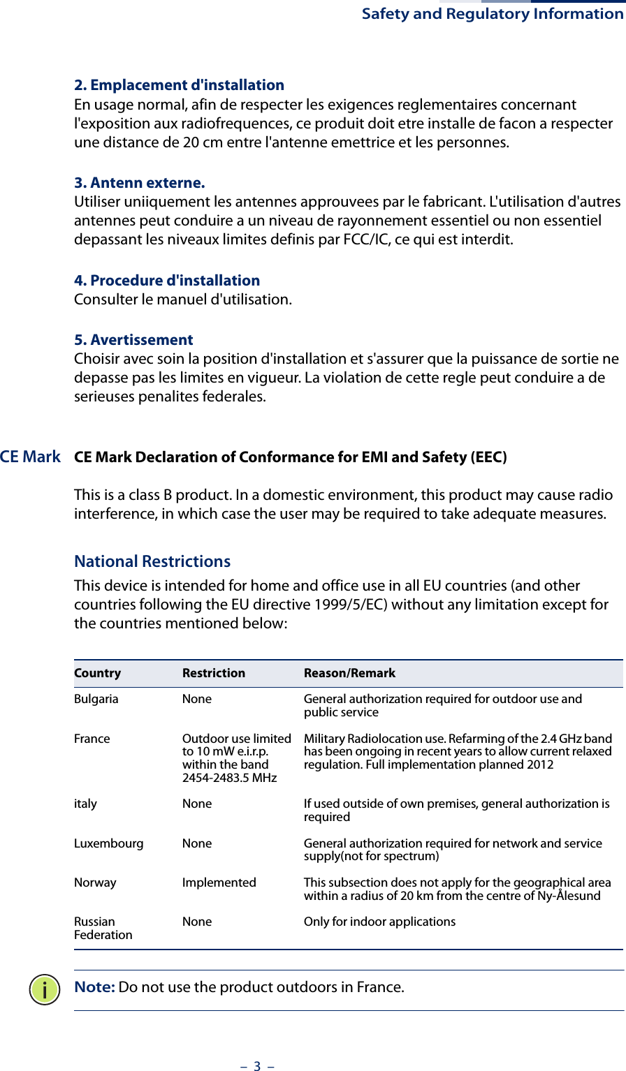 Safety and Regulatory Information–  3  –2. Emplacement d&apos;installationEn usage normal, afin de respecter les exigences reglementaires concernant l&apos;exposition aux radiofrequences, ce produit doit etre installe de facon a respecter une distance de 20 cm entre l&apos;antenne emettrice et les personnes.3. Antenn externe.Utiliser uniiquement les antennes approuvees par le fabricant. L&apos;utilisation d&apos;autres antennes peut conduire a un niveau de rayonnement essentiel ou non essentiel depassant les niveaux limites definis par FCC/IC, ce qui est interdit.4. Procedure d&apos;installationConsulter le manuel d&apos;utilisation.5. AvertissementChoisir avec soin la position d&apos;installation et s&apos;assurer que la puissance de sortie ne depasse pas les limites en vigueur. La violation de cette regle peut conduire a de serieuses penalites federales.CE Mark CE Mark Declaration of Conformance for EMI and Safety (EEC)This is a class B product. In a domestic environment, this product may cause radio interference, in which case the user may be required to take adequate measures.National RestrictionsThis device is intended for home and office use in all EU countries (and other countries following the EU directive 1999/5/EC) without any limitation except for the countries mentioned below:Note: Do not use the product outdoors in France.Country Restriction Reason/RemarkBulgaria None General authorization required for outdoor use and public serviceFrance Outdoor use limited to 10 mW e.i.r.p. within the band 2454-2483.5 MHzMilitary Radiolocation use. Refarming of the 2.4 GHz band has been ongoing in recent years to allow current relaxed regulation. Full implementation planned 2012italy None If used outside of own premises, general authorization is requiredLuxembourg None General authorization required for network and service supply(not for spectrum)Norway Implemented This subsection does not apply for the geographical area within a radius of 20 km from the centre of Ny-ÅlesundRussian Federation None Only for indoor applications