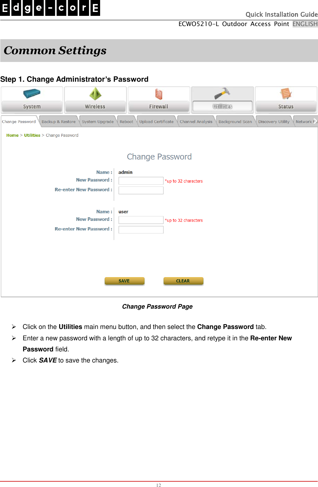   Quick Installation Guide ECWO5210-L  Outdoor  Access  Point  ENGLISH  12  Common Settings  Step 1. Change Administrator’s Password  Change Password Page   Click on the Utilities main menu button, and then select the Change Password tab.   Enter a new password with a length of up to 32 characters, and retype it in the Re-enter New Password field.   Click SAVE to save the changes.   