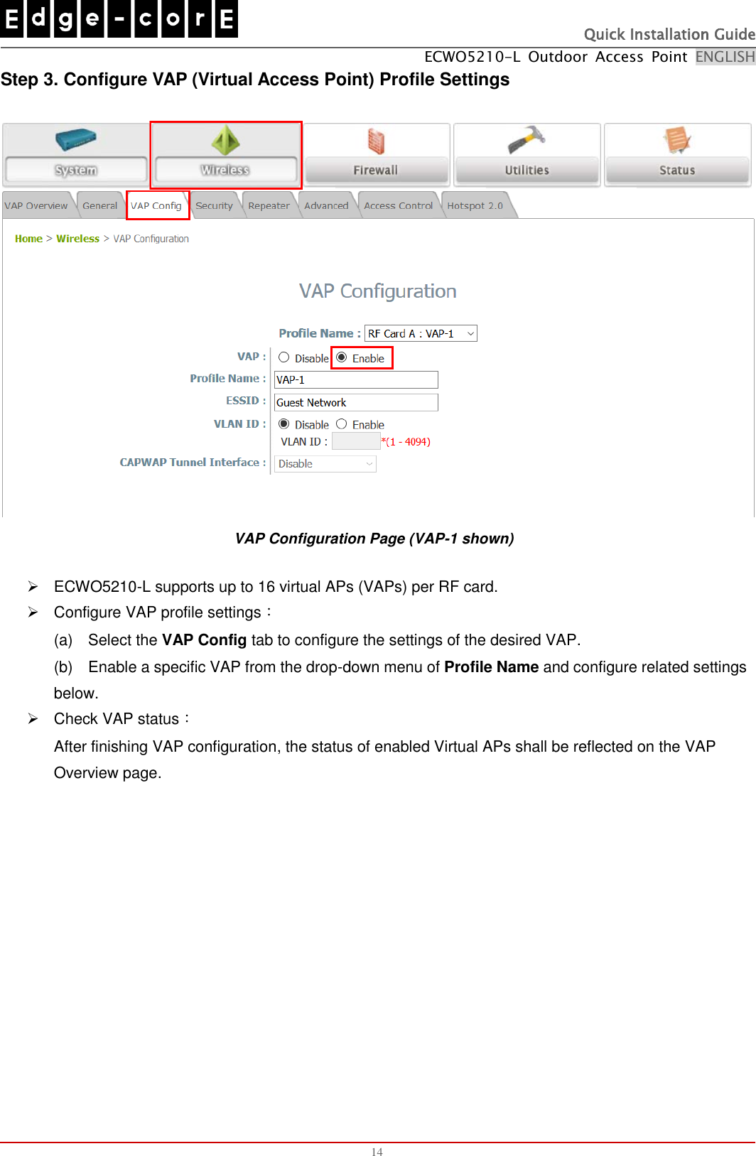   Quick Installation Guide ECWO5210-L  Outdoor  Access  Point  ENGLISH  14 Step 3. Configure VAP (Virtual Access Point) Profile Settings  VAP Configuration Page (VAP-1 shown)   ECWO5210-L supports up to 16 virtual APs (VAPs) per RF card.   Configure VAP profile settings： (a)    Select the VAP Config tab to configure the settings of the desired VAP.   (b)    Enable a specific VAP from the drop-down menu of Profile Name and configure related settings below.   Check VAP status： After finishing VAP configuration, the status of enabled Virtual APs shall be reflected on the VAP Overview page.   