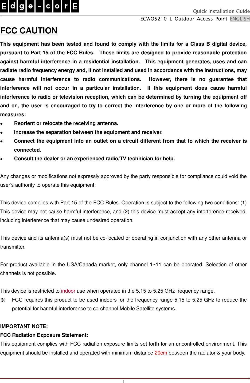   Quick Installation Guide ECWO5210-L  Outdoor  Access  Point  ENGLISH  1 FCC CAUTION This equipment has been tested and found to comply with the limits for a Class B digital device, pursuant to Part 15 of the FCC Rules.    These limits are designed to provide reasonable protection against harmful interference in a residential installation.    This equipment generates, uses and can radiate radio frequency energy and, if not installed and used in accordance with the instructions, may cause  harmful  interference  to  radio  communications.    However,  there  is  no  guarantee  that interference  will  not  occur  in  a  particular  installation.    If  this  equipment  does  cause  harmful interference to radio or television reception, which can be determined by turning the equipment off and on, the user is encouraged to try to  correct the  interference by one or more of the following measures:  Reorient or relocate the receiving antenna.  Increase the separation between the equipment and receiver.  Connect the equipment into an outlet on a circuit different from that to which the receiver is connected.  Consult the dealer or an experienced radio/TV technician for help.  Any changes or modifications not expressly approved by the party responsible for compliance could void the user&apos;s authority to operate this equipment.  This device complies with Part 15 of the FCC Rules. Operation is subject to the following two conditions: (1) This device may not cause harmful interference, and (2) this device must accept any interference received, including interference that may cause undesired operation.  This device and its antenna(s) must not be co-located or operating in conjunction with any other antenna or transmitter.  For product available in the USA/Canada market, only channel 1~11 can be operated. Selection of other channels is not possible.  This device is restricted to indoor use when operated in the 5.15 to 5.25 GHz frequency range. ※ FCC requires this product to be used indoors for the frequency range 5.15 to 5.25 GHz to reduce the potential for harmful interference to co-channel Mobile Satellite systems.  IMPORTANT NOTE: FCC Radiation Exposure Statement: This equipment complies with FCC radiation exposure limits set forth for an uncontrolled environment. This equipment should be installed and operated with minimum distance 20cm between the radiator &amp; your body.  