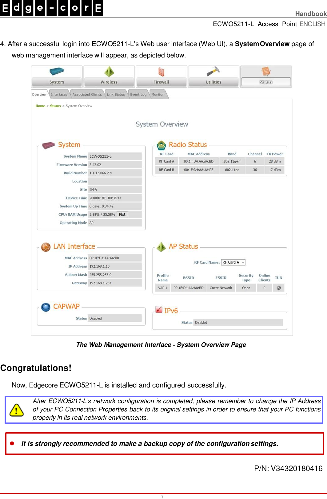    Handbook ECWO5211-L  Access  Point ENGLISH  4. After a successful login into ECWO5211-L’s Web user interface (Web UI), a System Overview page of  web management interface will appear, as depicted below. The Web Management Interface - System Overview Page  Congratulations! Now, Edgecore ECWO5211-L is installed and configured successfully. After ECWO5211-L’s network configuration is completed, please remember to change the IP Address  of your PC Connection Properties back to its original settings in order to ensure that your PC functions  properly in its real network environments. 7 It is strongly recommended to make a backup copy of the configuration settings. P/N: V34320180416 