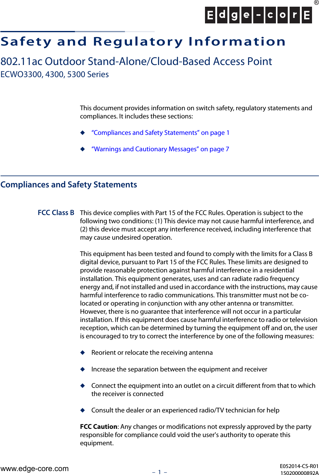 –  1  –Safety and Regulatory Information802.11ac Outdoor Stand-Alone/Cloud-Based Access PointECWO3300, 4300, 5300 SeriesThis document provides information on switch safety, regulatory statements and compliances. It includes these sections:◆“Compliances and Safety Statements” on page 1◆“Warnings and Cautionary Messages” on page 7Compliances and Safety StatementsFCC Class B This device complies with Part 15 of the FCC Rules. Operation is subject to the following two conditions: (1) This device may not cause harmful interference, and (2) this device must accept any interference received, including interference that may cause undesired operation.This equipment has been tested and found to comply with the limits for a Class B digital device, pursuant to Part 15 of the FCC Rules. These limits are designed to provide reasonable protection against harmful interference in a residential installation. This equipment generates, uses and can radiate radio frequency energy and, if not installed and used in accordance with the instructions, may cause harmful interference to radio communications. This transmitter must not be co-located or operating in conjunction with any other antenna or transmitter. However, there is no guarantee that interference will not occur in a particular installation. If this equipment does cause harmful interference to radio or television reception, which can be determined by turning the equipment off and on, the user is encouraged to try to correct the interference by one of the following measures:◆Reorient or relocate the receiving antenna◆Increase the separation between the equipment and receiver◆Connect the equipment into an outlet on a circuit different from that to which the receiver is connected◆Consult the dealer or an experienced radio/TV technician for helpFCC Caution: Any changes or modifications not expressly approved by the party responsible for compliance could void the user&apos;s authority to operate this equipment. E052014-CS-R01150200000892Awww.edge-core.com