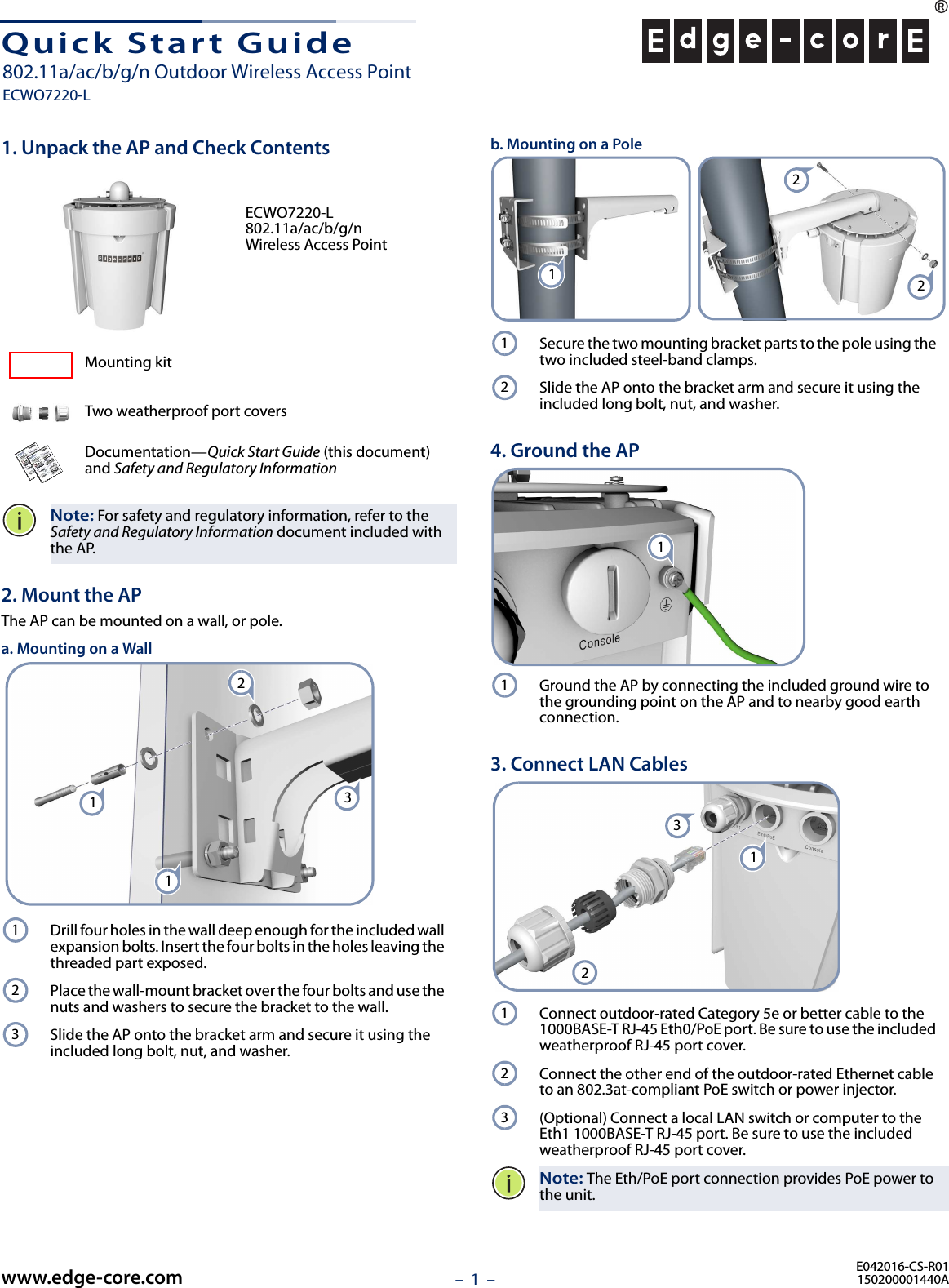 –  1  –Quick Start Guide1. Unpack the AP and Check ContentsECWO7220-L 802.11a/ac/b/g/n Wireless Access PointMounting kitTwo weatherproof port coversDocumentation—Quick Start Guide (this document) and Safety and Regulatory InformationNote: For safety and regulatory information, refer to the Safety and Regulatory Information document included with the AP.2. Mount the APThe AP can be mounted on a wall, or pole.a. Mounting on a WallDrill four holes in the wall deep enough for the included wall expansion bolts. Insert the four bolts in the holes leaving the threaded part exposed.Place the wall-mount bracket over the four bolts and use the nuts and washers to secure the bracket to the wall.Slide the AP onto the bracket arm and secure it using the included long bolt, nut, and washer.3211123b. Mounting on a PoleSecure the two mounting bracket parts to the pole using the two included steel-band clamps.Slide the AP onto the bracket arm and secure it using the included long bolt, nut, and washer.4. Ground the APGround the AP by connecting the included ground wire to the grounding point on the AP and to nearby good earth connection.3. Connect LAN CablesConnect outdoor-rated Category 5e or better cable to the 1000BASE-T RJ-45 Eth0/PoE port. Be sure to use the included weatherproof RJ-45 port cover.Connect the other end of the outdoor-rated Ethernet cable to an 802.3at-compliant PoE switch or power injector.(Optional) Connect a local LAN switch or computer to the Eth1 1000BASE-T RJ-45 port. Be sure to use the included weatherproof RJ-45 port cover.Note: The Eth/PoE port connection provides PoE power to the unit.1221211123123E042016-CS-R01150200001440Awww.edge-core.com802.11a/ac/b/g/n Outdoor Wireless Access PointECWO7220-L