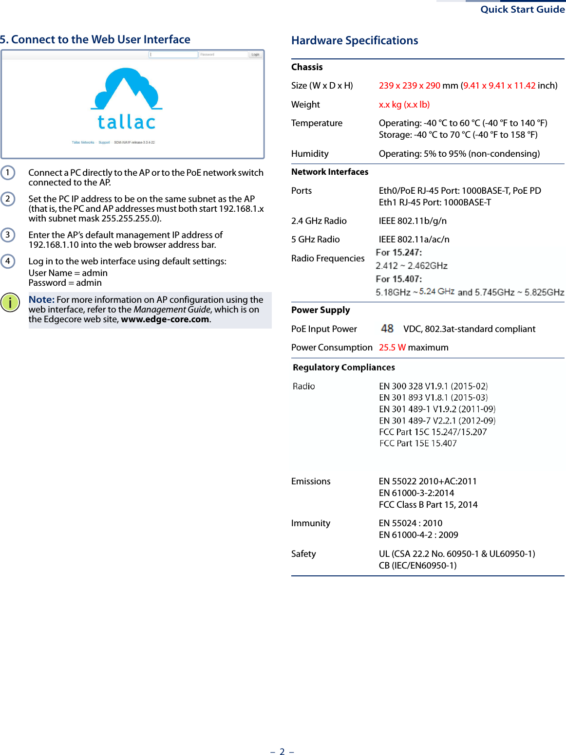 Quick Start Guide–  2  –5. Connect to the Web User InterfaceConnect a PC directly to the AP or to the PoE network switch connected to the AP.Set the PC IP address to be on the same subnet as the AP (that is, the PC and AP addresses must both start 192.168.1.x with subnet mask 255.255.255.0).Enter the AP’s default management IP address of 192.168.1.10 into the web browser address bar.Log in to the web interface using default settings: User Name = adminPassword = adminNote: For more information on AP configuration using the web interface, refer to the Management Guide, which is on the Edgecore web site, www.edge-core.com.1234Hardware SpecificationsChassisSize (W x D x H) 239 x 239 x 290 mm (9.41 x 9.41 x 11.42 inch)Weight x.x kg (x.x lb)Temperature Operating: -40 °C to 60 °C (-40 °F to 140 °F)Storage: -40 °C to 70 °C (-40 °F to 158 °F)Humidity Operating: 5% to 95% (non-condensing)Network InterfacesPorts Eth0/PoE RJ-45 Port: 1000BASE-T, PoE PDEth1 RJ-45 Port: 1000BASE-T2.4 GHz Radio IEEE 802.11b/g/n5 GHz Radio IEEE 802.11a/ac/nRadio Frequencies 2.4 – 2.4835 GHz (US, Canada, ETSI)5.15 – 5.25 GHz (lower band) US/Canada, Europe5.725 – 5.825 GHz (upper band) US/CanadaPower SupplyPoE Input Power 44-57 VDC, 802.3at-standard compliantPower Consumption 25.5 W maximumRegulatory CompliancesRadio EN 300 328 V1.9.1 (2015-02)EN 301 893 V1.8.1 (2015-03)EN 301 489-1 V1.9.2 (2011-09)EN 301 489-7 V2.2.1 (2012-09)FCC Part 15C 15.247/15.207 (2.4-2.4835GHz, 5.725-5.850GHz) 2014FCC Part 15E 15.407 (5.150GHz-5.250GHz) 2014Emissions EN 55022 2010+AC:2011EN 61000-3-2:2014FCC Class B Part 15, 2014Immunity EN 55024 : 2010EN 61000-4-2 : 2009Safety UL (CSA 22.2 No. 60950-1 &amp; UL60950-1)CB (IEC/EN60950-1)