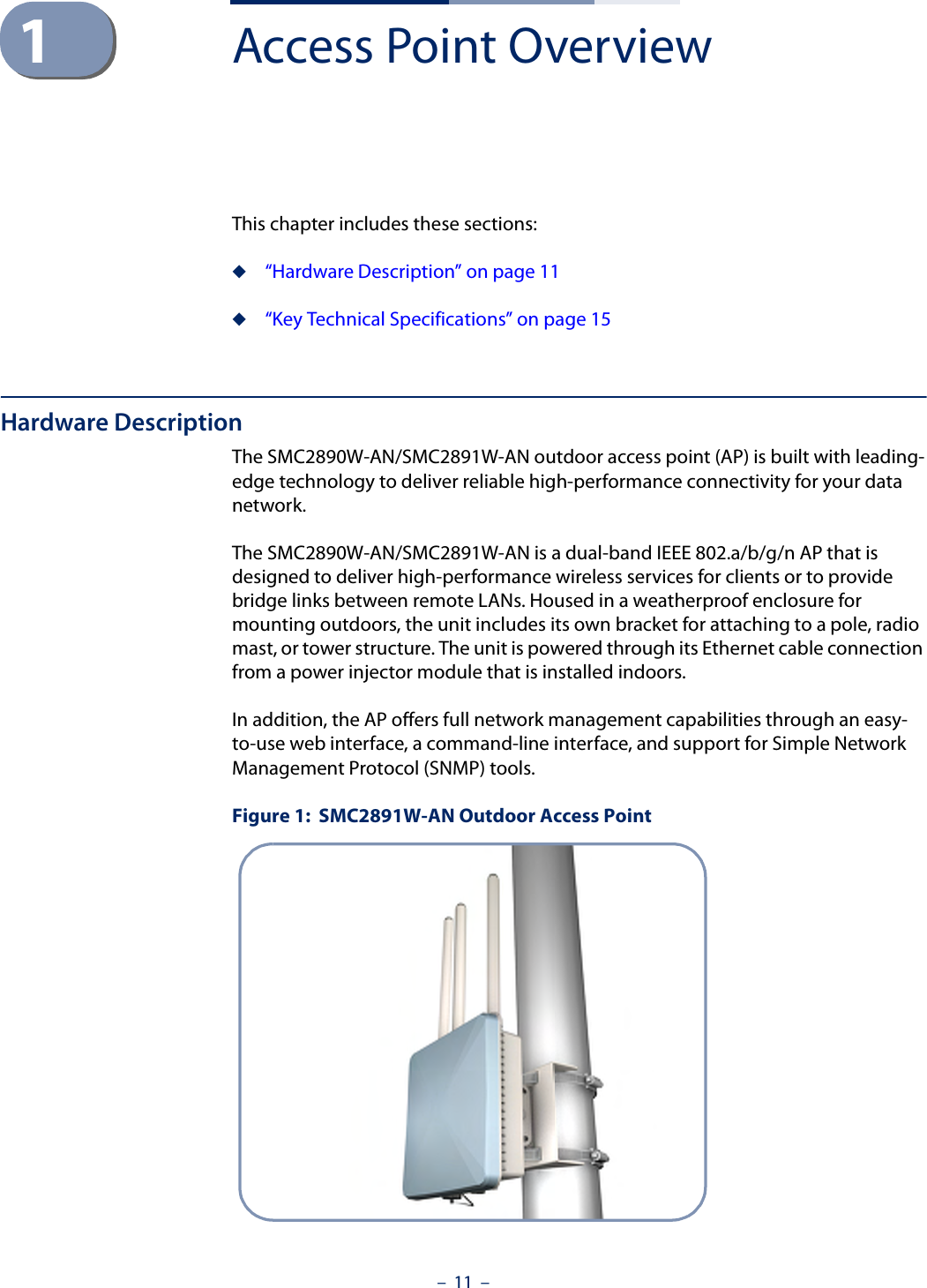 –  11  –1Access Point OverviewThis chapter includes these sections:◆“Hardware Description” on page 11◆“Key Technical Specifications” on page 15Hardware DescriptionThe SMC2890W-AN/SMC2891W-AN outdoor access point (AP) is built with leading-edge technology to deliver reliable high-performance connectivity for your data network.The SMC2890W-AN/SMC2891W-AN is a dual-band IEEE 802.a/b/g/n AP that is designed to deliver high-performance wireless services for clients or to provide bridge links between remote LANs. Housed in a weatherproof enclosure for mounting outdoors, the unit includes its own bracket for attaching to a pole, radio mast, or tower structure. The unit is powered through its Ethernet cable connection from a power injector module that is installed indoors.In addition, the AP offers full network management capabilities through an easy-to-use web interface, a command-line interface, and support for Simple Network Management Protocol (SNMP) tools.Figure 1:  SMC2891W-AN Outdoor Access Point