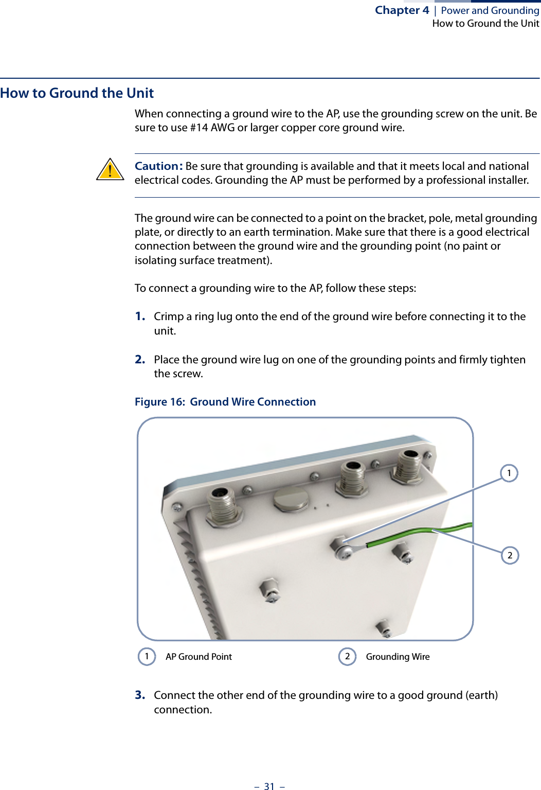 Chapter 4  |  Power and GroundingHow to Ground the Unit–  31  –How to Ground the UnitWhen connecting a ground wire to the AP, use the grounding screw on the unit. Be sure to use #14 AWG or larger copper core ground wire.Caution: Be sure that grounding is available and that it meets local and national electrical codes. Grounding the AP must be performed by a professional installer.The ground wire can be connected to a point on the bracket, pole, metal grounding plate, or directly to an earth termination. Make sure that there is a good electrical connection between the ground wire and the grounding point (no paint or isolating surface treatment).To connect a grounding wire to the AP, follow these steps:1. Crimp a ring lug onto the end of the ground wire before connecting it to the unit.2. Place the ground wire lug on one of the grounding points and firmly tighten the screw.Figure 16:  Ground Wire Connection3. Connect the other end of the grounding wire to a good ground (earth) connection.AP Ground Point Grounding Wire1212