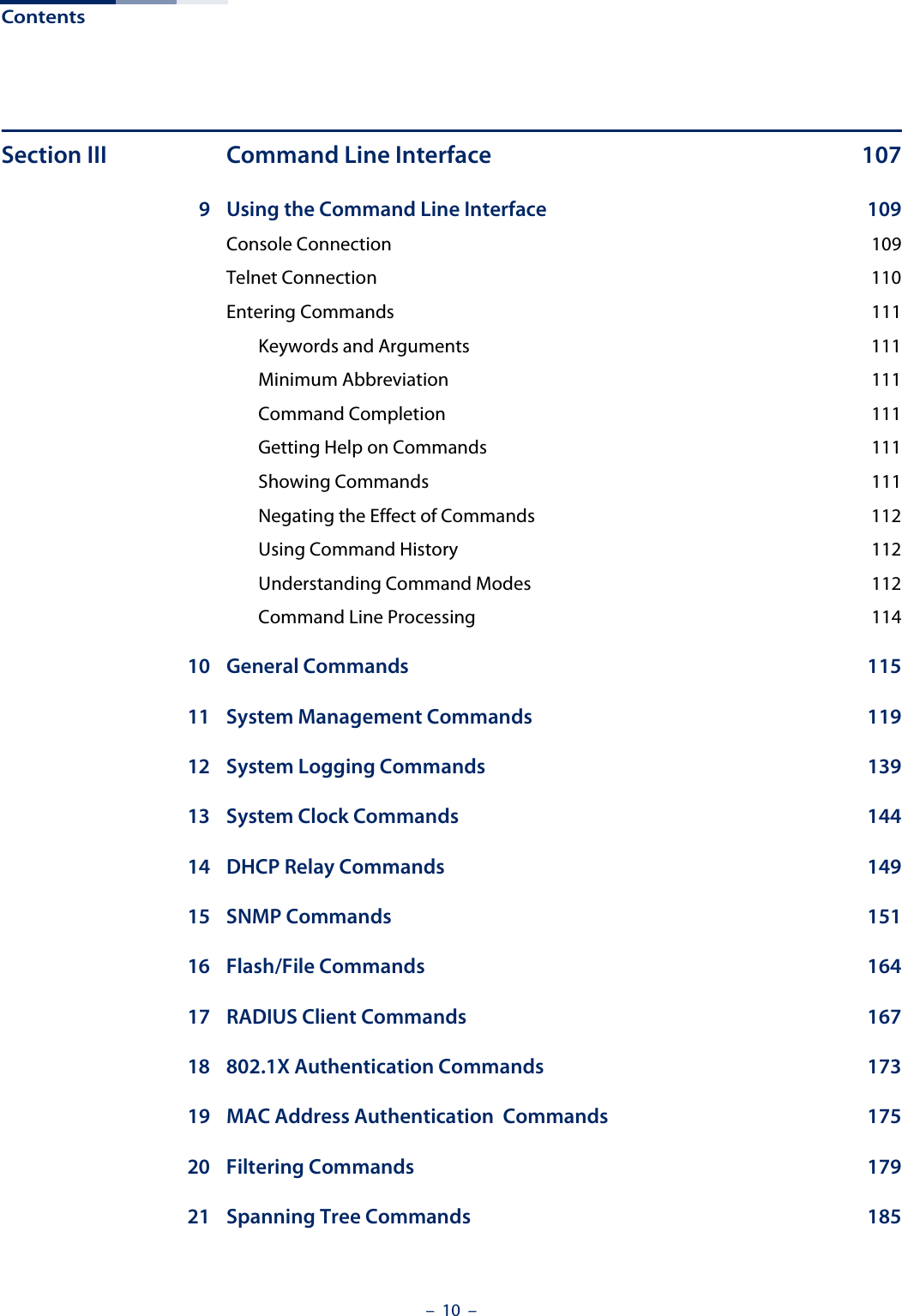 Contents –  10  –Section III Command Line Interface  1079 Using the Command Line Interface  109Console Connection  109Telnet Connection  110Entering Commands  111Keywords and Arguments  111Minimum Abbreviation  111Command Completion  111Getting Help on Commands  111Showing Commands  111Negating the Effect of Commands  112Using Command History  112Understanding Command Modes  112Command Line Processing  11410 General Commands  11511 System Management Commands  11912 System Logging Commands  13913 System Clock Commands  14414 DHCP Relay Commands  14915 SNMP Commands  15116 Flash/File Commands  16417 RADIUS Client Commands  16718 802.1X Authentication Commands  17319 MAC Address Authentication  Commands  17520 Filtering Commands  17921 Spanning Tree Commands  185