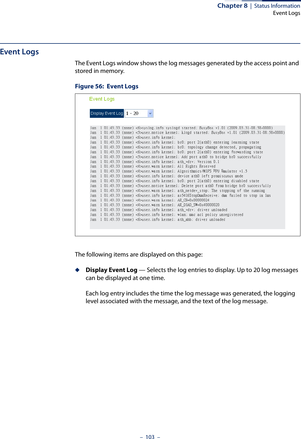 Chapter 8  |  Status InformationEvent Logs–  103  –Event LogsThe Event Logs window shows the log messages generated by the access point and stored in memory.Figure 56:  Event LogsThe following items are displayed on this page:◆Display Event Log — Selects the log entries to display. Up to 20 log messages can be displayed at one time.Each log entry includes the time the log message was generated, the logging level associated with the message, and the text of the log message.