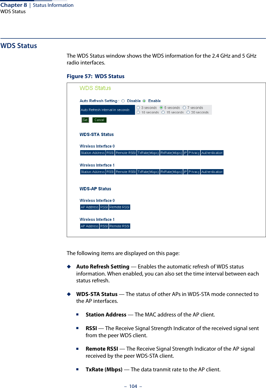 Chapter 8  |  Status InformationWDS Status–  104  –WDS StatusThe WDS Status window shows the WDS information for the 2.4 GHz and 5 GHz radio interfaces.Figure 57:  WDS StatusThe following items are displayed on this page:◆Auto Refresh Setting — Enables the automatic refresh of WDS status information. When enabled, you can also set the time interval between each status refresh.◆WDS-STA Status — The status of other APs in WDS-STA mode connected to the AP interfaces.■Station Address — The MAC address of the AP client.■RSSI — The Receive Signal Strength Indicator of the received signal sent from the peer WDS client.■Remote RSSI — The Receive Signal Strength Indicator of the AP signal received by the peer WDS-STA client.■TxRate (Mbps) — The data tranmit rate to the AP client.