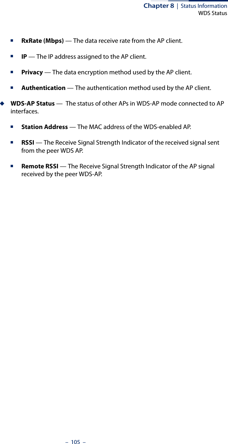 Chapter 8  |  Status InformationWDS Status–  105  –■RxRate (Mbps) — The data receive rate from the AP client.■IP — The IP address assigned to the AP client.■Privacy — The data encryption method used by the AP client.■Authentication — The authentication method used by the AP client.◆WDS-AP Status —  The status of other APs in WDS-AP mode connected to AP interfaces.■Station Address — The MAC address of the WDS-enabled AP.■RSSI — The Receive Signal Strength Indicator of the received signal sent from the peer WDS AP.■Remote RSSI — The Receive Signal Strength Indicator of the AP signal received by the peer WDS-AP.