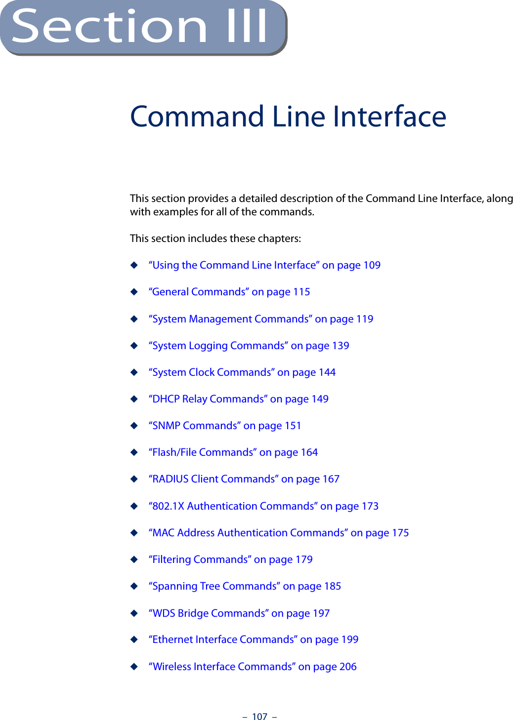 –  107  –Section IIICommand Line InterfaceThis section provides a detailed description of the Command Line Interface, along with examples for all of the commands. This section includes these chapters:◆“Using the Command Line Interface” on page 109◆“General Commands” on page 115◆“System Management Commands” on page 119◆“System Logging Commands” on page 139◆“System Clock Commands” on page 144◆“DHCP Relay Commands” on page 149◆“SNMP Commands” on page 151◆“Flash/File Commands” on page 164◆“RADIUS Client Commands” on page 167◆“802.1X Authentication Commands” on page 173◆“MAC Address Authentication Commands” on page 175◆“Filtering Commands” on page 179◆“Spanning Tree Commands” on page 185◆“WDS Bridge Commands” on page 197◆“Ethernet Interface Commands” on page 199◆“Wireless Interface Commands” on page 206