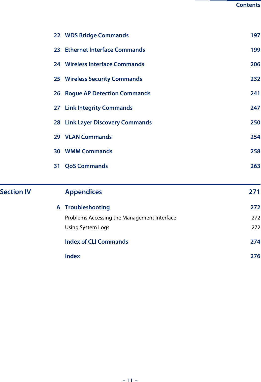 Contents–  11  –22 WDS Bridge Commands  19723 Ethernet Interface Commands  19924 Wireless Interface Commands  20625 Wireless Security Commands  23226 Rogue AP Detection Commands  24127 Link Integrity Commands  24728 Link Layer Discovery Commands  25029 VLAN Commands  25430 WMM Commands  25831 QoS Commands  263Section IV Appendices 271A Troubleshooting 272Problems Accessing the Management Interface  272Using System Logs  272Index of CLI Commands  274Index 276