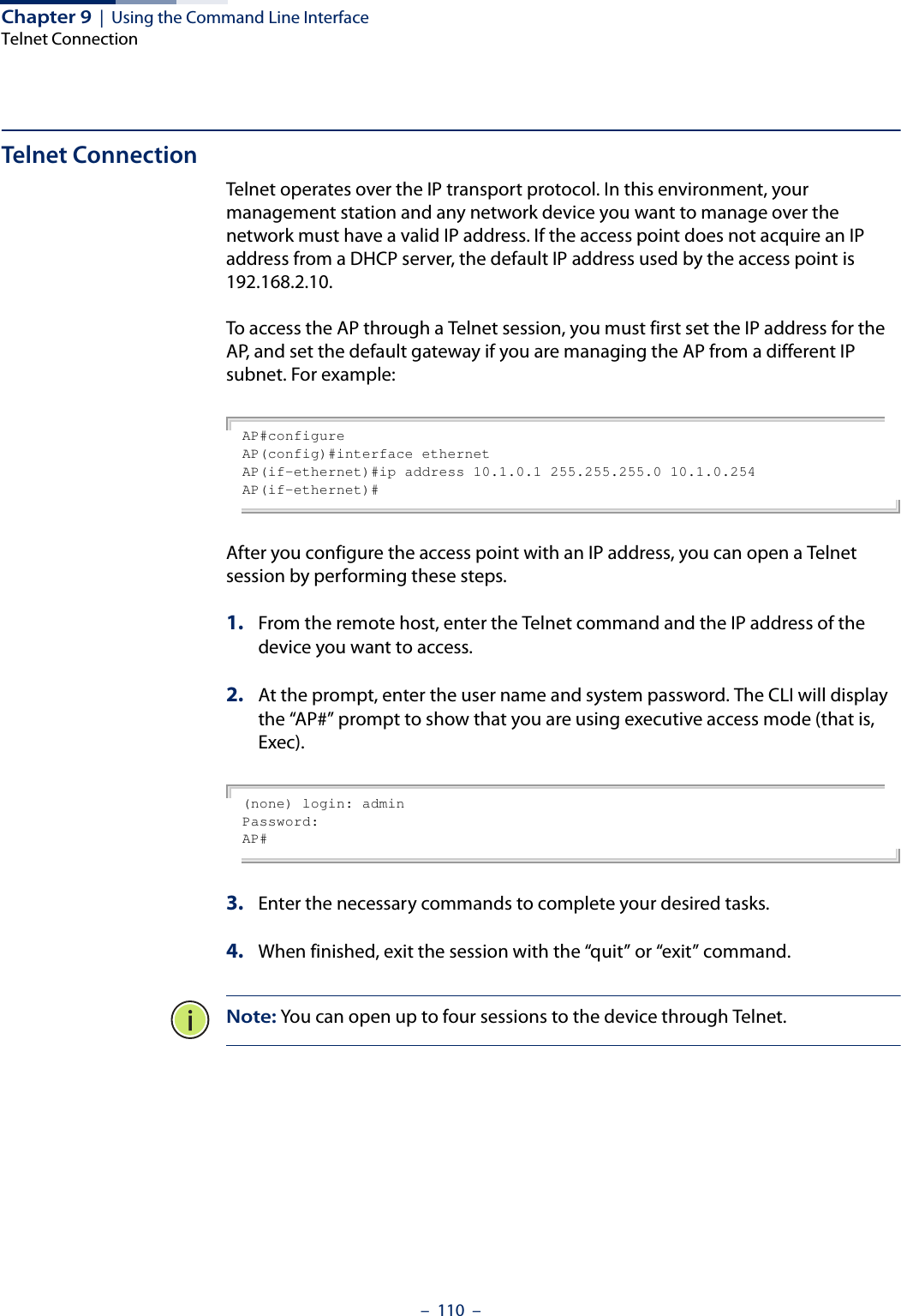 Chapter 9  |  Using the Command Line InterfaceTelnet Connection–  110  –Telnet ConnectionTelnet operates over the IP transport protocol. In this environment, your management station and any network device you want to manage over the network must have a valid IP address. If the access point does not acquire an IP address from a DHCP server, the default IP address used by the access point is 192.168.2.10.To access the AP through a Telnet session, you must first set the IP address for the AP, and set the default gateway if you are managing the AP from a different IP subnet. For example:AP#configureAP(config)#interface ethernetAP(if-ethernet)#ip address 10.1.0.1 255.255.255.0 10.1.0.254AP(if-ethernet)#After you configure the access point with an IP address, you can open a Telnet session by performing these steps.1. From the remote host, enter the Telnet command and the IP address of the device you want to access. 2. At the prompt, enter the user name and system password. The CLI will display the “AP#” prompt to show that you are using executive access mode (that is, Exec). (none) login: adminPassword:AP#3. Enter the necessary commands to complete your desired tasks. 4. When finished, exit the session with the “quit” or “exit” command. Note: You can open up to four sessions to the device through Telnet.