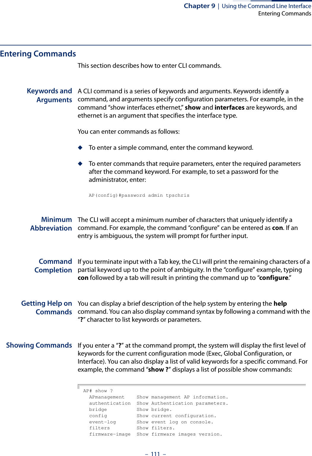 Chapter 9  |  Using the Command Line InterfaceEntering Commands–  111  –Entering CommandsThis section describes how to enter CLI commands.Keywords andArgumentsA CLI command is a series of keywords and arguments. Keywords identify a command, and arguments specify configuration parameters. For example, in the command “show interfaces ethernet,” show and interfaces are keywords, and ethernet is an argument that specifies the interface type.You can enter commands as follows:◆To enter a simple command, enter the command keyword. ◆To enter commands that require parameters, enter the required parameters after the command keyword. For example, to set a password for the administrator, enter:AP(config)#password admin tpschrisMinimumAbbreviationThe CLI will accept a minimum number of characters that uniquely identify a command. For example, the command “configure” can be entered as con. If an entry is ambiguous, the system will prompt for further input.CommandCompletionIf you terminate input with a Tab key, the CLI will print the remaining characters of a partial keyword up to the point of ambiguity. In the “configure” example, typing con followed by a tab will result in printing the command up to “configure.”Getting Help onCommandsYou can display a brief description of the help system by entering the help command. You can also display command syntax by following a command with the “?” character to list keywords or parameters.Showing Commands If you enter a “?” at the command prompt, the system will display the first level of keywords for the current configuration mode (Exec, Global Configuration, or Interface). You can also display a list of valid keywords for a specific command. For example, the command “show ?” displays a list of possible show commands:AP# show ?  APmanagement    Show management AP information.  authentication  Show Authentication parameters.  bridge          Show bridge.  config          Show current configuration.  event-log       Show event log on console.  filters         Show filters.  firmware-image  Show firmware images version.