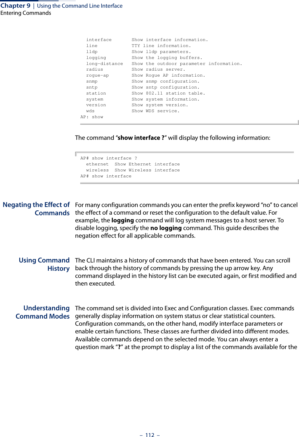 Chapter 9  |  Using the Command Line InterfaceEntering Commands–  112  –  interface       Show interface information.  line            TTY line information.  lldp            Show lldp parameters.  logging         Show the logging buffers.  long-distance   Show the outdoor parameter information.  radius          Show radius server.  rogue-ap        Show Rogue AP information.  snmp            Show snmp configuration.  sntp            Show sntp configuration.  station         Show 802.11 station table.  system          Show system information.  version         Show system version.  wds             Show WDS service.AP: showThe command “show interface ?” will display the following information:AP# show interface ?  ethernet  Show Ethernet interface  wireless  Show Wireless interfaceAP# show interfaceNegating the Effect ofCommandsFor many configuration commands you can enter the prefix keyword “no” to cancel the effect of a command or reset the configuration to the default value. For example, the logging command will log system messages to a host server. To disable logging, specify the no logging command. This guide describes the negation effect for all applicable commands.Using CommandHistoryThe CLI maintains a history of commands that have been entered. You can scroll back through the history of commands by pressing the up arrow key. Any command displayed in the history list can be executed again, or first modified and then executed. UnderstandingCommand ModesThe command set is divided into Exec and Configuration classes. Exec commands generally display information on system status or clear statistical counters. Configuration commands, on the other hand, modify interface parameters or enable certain functions. These classes are further divided into different modes. Available commands depend on the selected mode. You can always enter a question mark “?” at the prompt to display a list of the commands available for the 