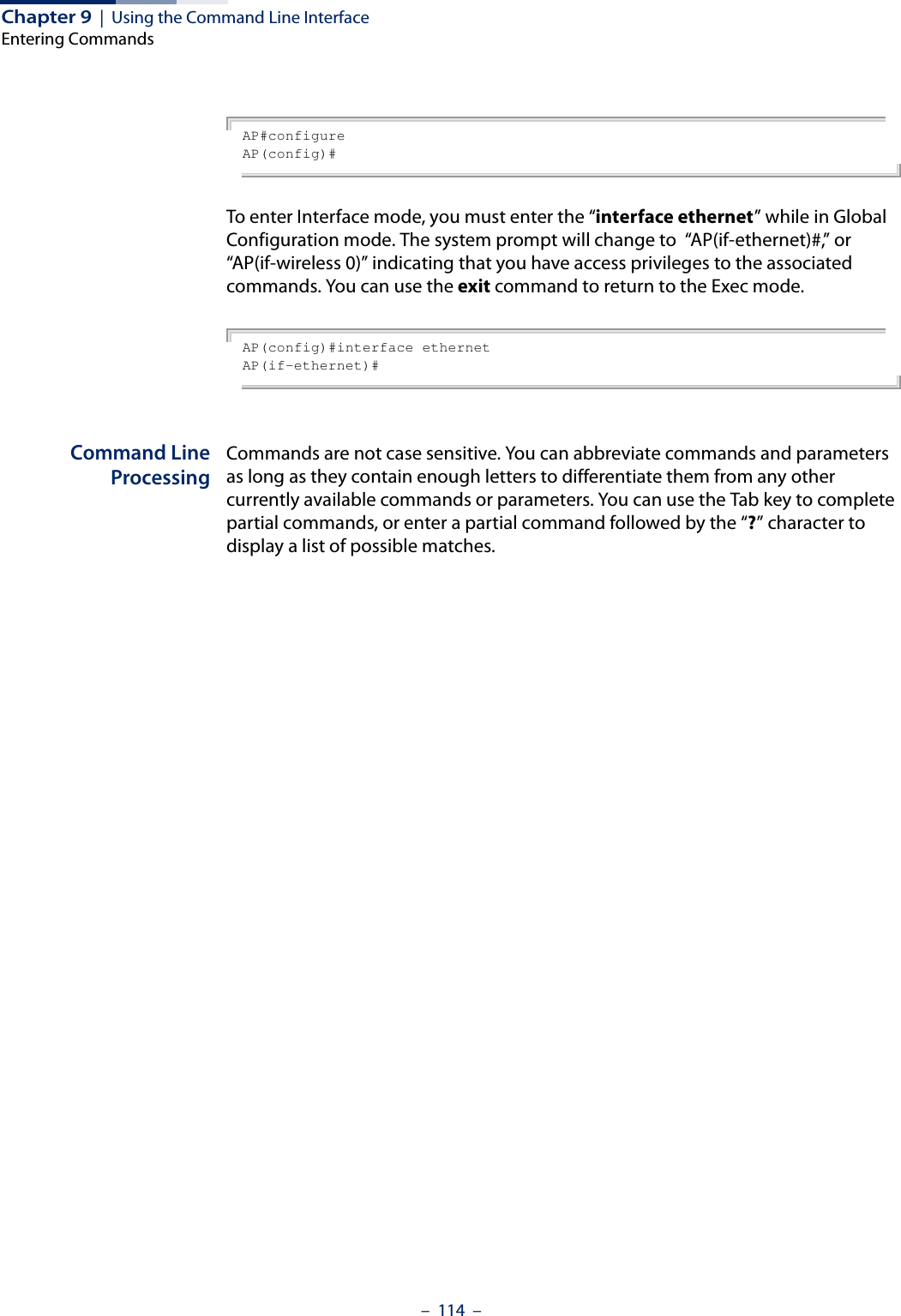 Chapter 9  |  Using the Command Line InterfaceEntering Commands–  114  –AP#configureAP(config)#To enter Interface mode, you must enter the “interface ethernet” while in Global Configuration mode. The system prompt will change to  “AP(if-ethernet)#,” or “AP(if-wireless 0)” indicating that you have access privileges to the associated commands. You can use the exit command to return to the Exec mode.AP(config)#interface ethernetAP(if-ethernet)#Command LineProcessingCommands are not case sensitive. You can abbreviate commands and parameters as long as they contain enough letters to differentiate them from any other currently available commands or parameters. You can use the Tab key to complete partial commands, or enter a partial command followed by the “?” character to display a list of possible matches. 