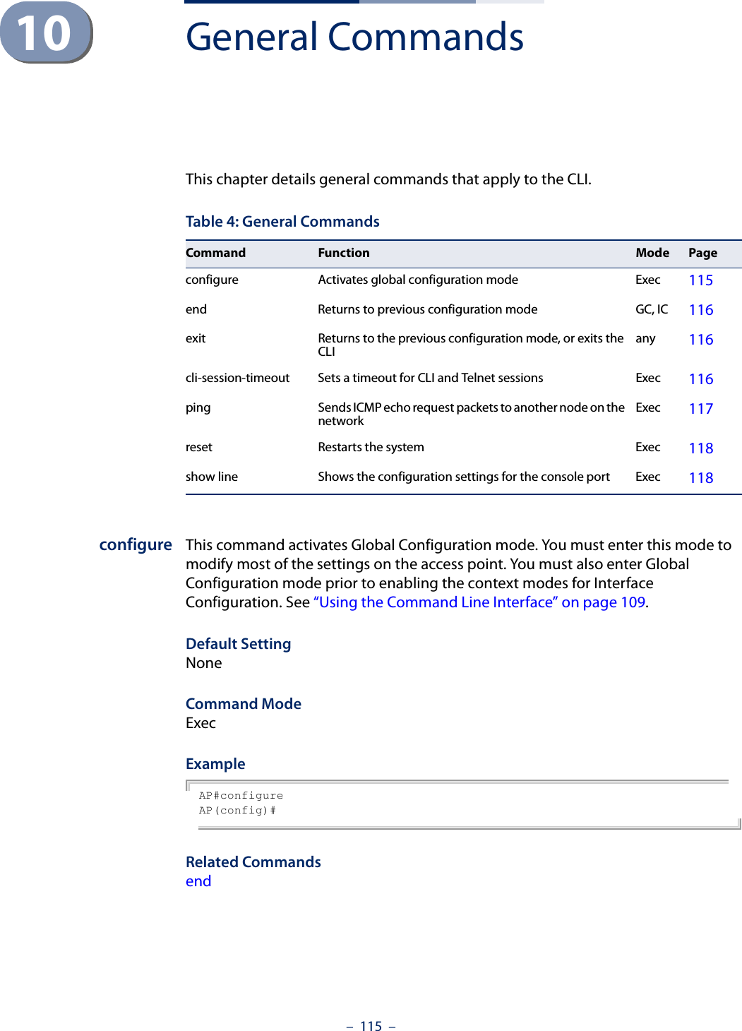 –  115  –10 General CommandsThis chapter details general commands that apply to the CLI.configure This command activates Global Configuration mode. You must enter this mode to modify most of the settings on the access point. You must also enter Global Configuration mode prior to enabling the context modes for Interface Configuration. See “Using the Command Line Interface” on page 109.Default Setting NoneCommand Mode ExecExample AP#configureAP(config)#Related Commands endTable 4: General CommandsCommand Function Mode Pageconfigure  Activates global configuration mode  Exec 115end  Returns to previous configuration mode  GC, IC 116exit  Returns to the previous configuration mode, or exits the CLI  any 116cli-session-timeout Sets a timeout for CLI and Telnet sessions Exec 116ping  Sends ICMP echo request packets to another node on the network  Exec  117reset  Restarts the system  Exec 118show line Shows the configuration settings for the console port Exec 118